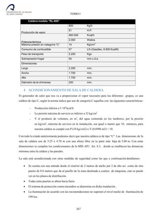 367
TOMO I
4 ACONDICIONAMIENTO DE SALA DE CALDERA
El generador de calor que nos va a proporcionar el vapor necesario para los diferentes grupos, es una
caldera de tipo C, según la norma indica que son de categoría C aquellas con las siguientes características:
- Producción inferior a 3·106
kcal/h
- La presión máxima de servicio es inferior a 32 kg/cm2
- Y el producto de volumen, en m3
, del agua contenida en los tambores, por la presión
en kg/cm2
, máxima de servicio en la instalación, sea igual o menor que 10, entonces, para
nuestra caldera se cumple con P (10 kg/cm2) x V (0.6996 m3) < 10.
Con todo lo citado anteriormente podemos decir que nuestra caldera es de tipo “C”. Las dimensiones de la
sala de caldera son de 5.25 x 4.70 m con una altura libre en la parte más baja de 5,00 m. Con estas
dimensiones se cumplen los condicionantes de la MIE-AP1. Art. 8.3, donde se establecen las distancias
mínimas entre la caldera y las paredes.
La sala está acondicionada con otras medidas de seguridad como las que a continuacióndetallamos:
 Se cuenta con una entrada desde el exterior de 2 metros de ancho por 2 de alto así como de otra
puerta de 0.8 metros que da al pasillo de la zona destinada a cuartos de máquinas, esto se puede
ver en los planos de distribución.
 Todas estas puertas se abren hacia fuera
 El sistema de protección contra incendios se determina en dicha instalación.
 La iluminación de acuerdo con las recomendaciones no superará el nivel medio de iluminación de
199 lux.
Caldera modelo “RL-800”
Producción de vapor
800 Kg/h
51 H.P.
Potencia térmica
460.000 Kcal/h
2.000 Watios
Máxima presión en categoría “C” 14 Kg/cm
2
Consumo de combustible 57 L/h (Gasóleo, 8.900 Kcal/lt)
Peso de transporte 2.200 Kgs.
Sobrepresión hogar 50 mm.c.d.a.
Dimensiones:
Largo 2.200 mm.
Ancho 1.700 mm.
Alto 1.750 mm.
Diámetro de la chimenea 250 mm.
 
