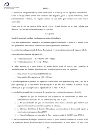 368
TOMO I
La ventilación está garantizada de forma directa desde el exterior y con las siguientes características.
Como la sala de calderas deberá estar totalmente libre de polvos, gases y vapores inflamables, estará
permanentemente ventilada, con llegada continua de aire tanto para su renovación como para la
combustión.
Puesto que la sala de calderas linda con el exterior, deberá disponer en su parte inferior unas
aberturas, cuya sección total vendrá dada por la expresión:
S1 = Q / 500
Siendo Q la potencia instalada por el equipo de combustión en kcal/h.
En la parte superior deberá disponer de otra abertura cuya sección debe ser la mitad de la inferior y con
ello garantizamos una correcta circulación del aire sin producirse turbulencias.
La ventilación queda garantizada de forma directa desde el exterior, de acuerdo con el siguiente cálculo:
Potencia nominal instalada: 460.000 kcal/h.
a) Ventilación inferior: S1 = 460.000 / 500 = 920 cm
b) Ventilación superior: S2 = S1 / 2 = 460 cm
Se dejan aperturas en la parte inferior de acceso directo desde el exterior, para garantizar la
ventilación desde dos fachadas. Las dimensiones de dichas aperturas serán las siguientes:
 Parte inferior: Dos aperturas de 1000 x 600 mm.
 Parte superior: Dos aperturas de 1000 x 300 mm.
Con dichas aperturas se garantiza una superficie total de 0,3 m2
en la parte inferior y de 0,15 m2 en la
parte superior ya que el área efectiva de dichas rejillas es del 50%. Ésta superficie es superior a la de
cálculo por lo que se cumple con lo especificado en la MIE- P1.Art.8º.
La instalación cuenta además con una serie de elementos que a continuación pasamos a describir:
1. 1.- Depósito de agua de alimentación con recuperación de condensadores de 1500 litros.
Fabrica en acero inoxidable 304 con control de nivel y toma de agua.
2. 2.- Un descalcificador de agua con intercambio iónico marca Astramatic para 1000 l/h con
regeneración volumétrica, automático, depósito de salmuera.
3. 3.- Chimenea de 250mm de diámetro fabricada en acero inoxidable de doble pared, registro y
soportes, temperatura de uso hasta 250ºC
4. 4.- Electrobomba astral con interruptor de flujo y ajuste en caudal de 0 a 100% para 1250 L/h.
El tipo de combustible elegido para alimentar la caldera es gasoil, siendo el consumo de la misma de 57
L/h, suponiendo 8 horas diarias de trabajo se obtiene un consumo de 450 litros diarios. Por esta razón
2
2
 