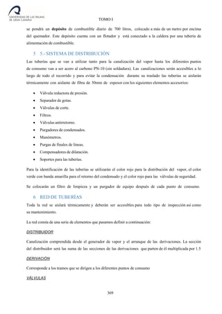 369
TOMO I
se pondrá un depósito de combustible diario de 700 litros, colocado a más de un metro por encima
del quemador. Este depósito cuenta con un flotador y está conectado a la caldera por una tubería de
alimentación de combustible.
5 5.- SISTEMA DE DISTRIBUCIÓN
Las tuberías que se van a utilizar tanto para la canalización del vapor hasta los diferentes puntos
de consumo van a ser acero al carbono PN-10 (sin soldadura). Las canalizaciones serán accesibles a lo
largo de todo el recorrido y para evitar la condensación durante su traslado las tuberías se aislarán
térmicamente con aislante de fibra de 30mm de espesor con los siguientes elementos accesorios:
 Válvula reductora de presión.
 Separador de gotas.
 Válvulas de corte.
 Filtros.
 Válvulas antirretorno.
 Purgadores de condensados.
 Manómetros.
 Purgas de finales de líneas.
 Compensadores de dilatación.
 Soportes para las tuberías.
Para la identificación de las tuberías se utilizarán el color rojo para la distribución del vapor, el color
verde con banda amarilla para el retorno del condensado y el color rojo para las válvulas de seguridad.
Se colocarán un filtro de limpieza y un purgador de equipo después de cada punto de consumo.
6 RED DE TUBERÍAS
Toda la red se aislará térmicamente y deberán ser accesibles para todo tipo de inspección así como
su mantenimiento.
La red consta de una serie de elementos que pasamos definir a continuación:
DISTRIBUIDOR
Canalización comprendida desde el generador de vapor y el arranque de las derivaciones. La sección
del distribuidor será las suma de las secciones de las derivaciones que parten de él multiplicada por 1.5
DERIVACIÓN
Corresponde a los tramos que se dirigen a los diferentes puntos de consumo
VÁLVULAS
 