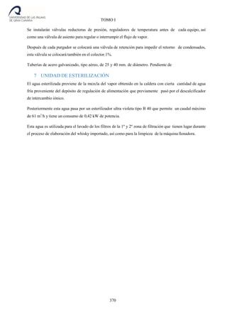 370
TOMO I
Se instalarán válvulas reductoras de presión, reguladores de temperatura antes de cada equipo, así
como una válvula de asiento para regular o interrumpir el flujo de vapor.
Después de cada purgador se colocará una válvula de retención para impedir el retorno de condensados,
esta válvula se colocará también en el colector.1%.
Tuberías de acero galvanizado, tipo aéreo, de 25 y 40 mm. de diámetro. Pendiente de
7 UNIDAD DE ESTERILIZACIÓN
El agua esterilizada proviene de la mezcla del vapor obtenido en la caldera con cierta cantidad de agua
fría proveniente del depósito de regulación de alimentación que previamente pasó por el descalcificador
de intercambio iónico.
Posteriormente esta agua pasa por un esterilizador ultra violeta tipo B 40 que permite un caudal máximo
de 61 m3
/h y tiene un consumo de 0,42 kW de potencia.
Esta agua es utilizada para el lavado de los filtros de la 1º y 2º zona de filtración que tienen lugar durante
el proceso de elaboración del whisky importado, así como para la limpieza de la máquina llenadora.
 