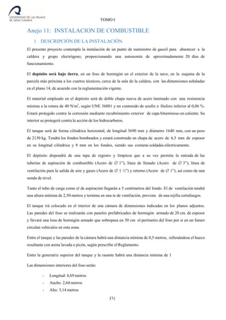 371
TOMO I
Anejo 11: INSTALACION DE COMBUSTIBLE
1 DESCRIPCIÓN DE LA INSTALACIÓN
El presente proyecto contempla la instalación de un punto de suministro de gasoil para abastecer a la
caldera y grupo electrógeno, proporcionando una autonomía de aproximadamente 20 días de
funcionamiento.
El depósito será bajo tierra, en un foso de hormigón en el exterior de la nave, en la esquina de la
parcela más próxima a los cuartos técnicos, cerca de la sala de la caldera, con las dimensiones señaladas
en el plano 14, de acuerdo con la reglamentación vigente.
El material empleado en el depósito será de doble chapa nueva de acero laminado con una resistencia
mínima a la rotura de 40 N/m2
, según UNE 36001 y un contenido de azufre o fósforo inferior al 0,06 %.
Estará protegido contra la corrosión mediante recubrimiento exterior de capa bituminoso en caliente. Su
interior se protegerá contra la acción de los hidrocarburos.
El tanque será de forma cilíndrica horizontal, de longitud 3690 mm y diámetro 1640 mm, con un peso
de 2130 kg. Tendrá los fondos bombeados y estará construido en chapa de acero de 6,5 mm de espesor
en su longitud cilíndrica y 8 mm en los fondos, siendo sus costuras soldadas eléctricamente.
El depósito dispondrá de una tapa de registro y limpieza que a su vez permita la entrada de las
tuberías de aspiración de combustible (Acero de 1”), línea de llenado (Acero de 3”), línea de
ventilación para la salida de aire y gases (Acero de 1 ½”) y retorno (Acero de 1”), así como de una
sonda de nivel.
Tanto el tubo de carga como el de aspiración llegarán a 5 centímetros del fondo. El de ventilación tendrá
una altura mínima de 2,50 metros y termina en una te de ventilación, provista de una rejilla cortafuegos.
El tanque irá colocado en el interior de una cámara de dimensiones indicadas en los planos adjuntos.
Las paredes del foso se realizarán con paneles prefabricados de hormigón armado de 20 cm. de espesor
y llevará una losa de hormigón armado que sobrepasa en 50 cm el perímetro del foso por si en un futuro
circulan vehículos en esta zona.
Entre el tanque y las paredes de la cámara habrá una distancia mínima de 0,5 metros, rellenándose el hueco
resultante con arena lavada o picón, según prescribe el Reglamento.
Entre la generatriz superior del tanque y la rasante habrá una distancia mínima de 1
Las dimensiones interiores del foso serán:
- Longitud: 4,69 metros
- Ancho: 2,64 metros
- Alto: 3,14 metros
 
