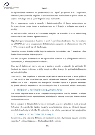 372
TOMO I
El depósito deberá someterse a una prueba hidráulica de 2 kg/cm2
, por personal de la Delegación de
Industria o por el constructor. La prueba se realizará aumentando paulatinamente la presión interior del
depósito hasta llegar a los 2 kg/cm2
de presión antes mencionados.
Una vez alcanzada esta presión se mantendrá el depósito mantenido a ella durante quince minutos por
lo menos, sin que en este tiempo se produzcan fugas en el depósito ni reducción apreciable de la
presión.
El fabricante colocará junto a la "boca de hombre" una placa con su nombre, fecha de construcción y
constatación de haber realizado la prueba hidráulica.
El producto que se almacenará en el depósito es gasoil, el cual está clasificado como clase C a los efectos
de la MI-IP 04, por ser un almacenamiento de hidrocarburos cuyo punto de inflamación está entre 55ºC
y 100ºC, como es el gasoil, fuel-oil, diesel-oil, etc.
Si en algún momento se decide cambiar el tipo de combustible, este deberá ser clase C para que sea válida
la solución adoptada en el presente proyecto.
Los datos de la placa de identificación del depósito serán facilitados en el correspondiente certificado
de final de obra, al tratarse de una instalación nueva.
Dado que el depósito será nuevo, antes de su puesta en servicio, se dispondrá del certificado del
fabricante del mismo. Asimismo, en dicho instante se deberá disponer del certificado de fabricación
del equipo de bombeo.
Antes de los 5 años, después de la instalación, se procederá a realizar la revisión y prueba periódica.
Al cabo de los 10 años de la instalación, deberá realizarse una inspección periódica, que volverá a
repetirse cada 10 años. El propietario tiene la obligación, y así se hace constar en el presente documento,
de guardar constancia documental de las actuaciones realizadas en las revisiones, pruebas e inspecciones.
2 TUBERÍAS Y ACCESORIOS DE LA INSTALACIÓN
Las tuberías empleadas serán de acero y aseguran la estanqueidad de todas las uniones. Las uniones
desmontables serán accesibles permanentemente. Los cambios de dirección se realizarán mediante la unión
de codo de acero soldado.
Para la asignación de diámetros de las tuberías así como de los accesorios se tendrán en cuenta el caudal,
la longitud y la viscosidad del líquido a transportar en su temperatura mínima que éste pueda alcanzar,
con el objeto de limitar la velocidad del combustible en las tuberías para no generar electricidad estática.
3 CARGA Y EXTRACCIÓN DEL TANQUE
Los proceso de carga y descarga del tanque son unas maniobras muy peligrosas que requieren la máxima
seguridad. A continuación pasamos a detallar cada uno de los procesos:
 