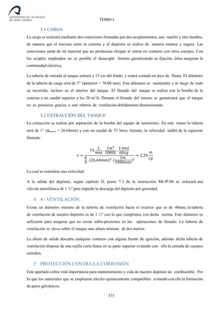373
TOMO I
3.1 CARGA
La carga se realizará mediante dos conexiones formadas por dos acoplamientos, uno macho y otro hembra,
de manera que el trasvase entre la cisterna y el depósito se realice de manera estanca y segura. Las
conexiones serán de tal material que no produzcan chispas al entrar en contacto con otros cuerpos. Con
los acoples empleados no es posible el desacople fortuito garantizando su fijación, éstos aseguran la
continuidad eléctrica.
La tubería de entrada al tanque entrará a 15 cm del fondo, y estará cortada en pico de flauta. El diámetro
de la tubería de carga será de 3” (interior = 78.00 mm). Este diámetro se mantendrá a lo largo de todo
su recorrido, incluso en el interior del tanque. El llenado del tanque se realiza con la bomba de la
cisterna a un caudal superior a los 20 m3
/h. Durante el llenado del mismo se garantizará que el tanque
no se presuriza gracias a una tubería de ventilación debidamente dimensionada.
3.2 EXTRACCIÓN DEL TANQUE
La extracción se realiza por aspiración de la bomba del equipo de suministro. En este tramo la tubería
será de 1” (interior = 26.64mm) y con un caudal de 75 litros /minuto, la velocidad saldrá de la siguiente
fórmula:
𝑣 =
75
𝐿
𝑚𝑛𝑡 .
1𝑚3
1000𝐿 .
1 𝑚𝑛𝑡
60𝑠𝑔
𝜋
4 . (26,64𝑚𝑚)2. (
1𝑚
1000𝑚𝑚)2
= 2,24
𝑚
𝑠𝑔
La cual se considera una velocidad.
A la salida del depósito, según capítulo II, punto 7.3 de la instrucción MI-IP.04 se colocará una
válvula antisifónica de 1 ½” para impedir la descarga del depósito por gravedad.
4 4.- VENTILACIÓN
Existe un diámetro mínimo de la tubería de ventilación hacia el exterior que es de 40mm, la tubería
de ventilación de nuestro depósito es de 1 ½” con lo que cumplimos con dicha norma. Este diámetro es
suficiente para asegurar que no existe sobre-presiones en las operaciones de llenado. La tubería de
ventilación se eleva sobre el tanque una altura mínima de dos metros.
La altura de salida descarta cualquier contacto con alguna fuente de ignición, además dicha tubería de
ventilación dispone de una rejilla corta llama en su parte superior evitando con ello la entrada de cuerpos
extraños.
5 PROTECCIÓN CONTRA LA CORROSIÓN
Este apartado cobra vital importancia para mantenimiento y vida de nuestro depósito de combustible. Por
lo que los materiales que se emplearan electro químicamente compatibles evitando con ello la formación
de pares galvánicos.
 