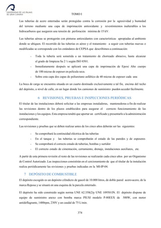 374
TOMO I
Las tuberías de acero enterradas serán protegidas contra la corrosión por la agresividad y humedad
del terreno mediante una capa de imprimación antioxidante y revestimientos inalterables a los
hidrocarburos que aseguren una tensión de perforación mínima de 15 kV.
Las tuberías aéreas se protegerán con pinturas antioxidantes con características apropiadas al ambiente
donde se ubiquen. El recorrido de las tuberías es aéreo y el tratamiento a seguir con tuberías nuevas o
modificadas se corresponde con los estándares de CEPSA que describimos a continuación:
- Toda la tubería será sometida a un tratamiento de chorreado abrasivo, hasta alcanzar
el grado de limpieza Sa 2 ½ según ISO 8501.
- Inmediatamente después se aplicará una capa de imprimación de Epoxi Alto cuerpo
de 100 micras de espesor en película seca.
- Sobre esta capa dos capas de poliuretano asfáltico de 40 micras de espesor cada una
La boca de carga se encuentra situada en un cuarto destinado exclusivamente a tal fin, encima del techo
del depósito, a nivel de calle, en un lugar donde los camiones de suministro pueden acceder fácilmente.
6 REVISIONES, PRUEBAS E INSPECCIONES PERIÓDICAS
El titular de las instalaciones deberá solicitar a las empresas instaladoras, mantenedoras a fin de realizar
las revisiones dentro de los plazos establecidos para asegurar el correcto funcionamiento de las
instalaciones y los equipos. Esta empresa tendrá que aportar un certificado y presentarlo a la administración
correspondiente.
Las revisiones y pruebas que se deben realizar antes de los cinco años deberán ser las siguientes:
- Se comprobará la continuidad eléctrica de las tuberías
- En el tanque y las tuberías se comprobarán el estado de las paredes y de espesores
- Se comprobará el correcto estado de tuberías, bombas y surtidor
- El correcto estado de cimentación, cerramiento, drenaje, instalaciones auxiliares, etc.
A partir de esta primera revisión el resto de las revisiones se realizarán cada cinco años por un Organismo
de Control Autorizado. Las inspecciones consistirán en el cercioramiento de que el titular de la instalación
realiza periódicamente las revisiones y pruebas indicadas en la MI-IP-04.
7 DEPÓSITO DE COMBUSTIBLE
El depósito escogido es un depósito cilíndicro de gasoil de 10.000 litros, de doble pared acero-acero, de la
marca Reposa y se situará en una esquina de la parcela enterrado.
El depósito ha sido construido según norma UNE 62.350(2)y UNE 109501IN. El depósito dispone de
equipo de suministro anexo con bomba marca PIUSI modelo P-80EEX de 500W, con motor
antideflagrante, 1400rpm, 230V y un caudal de 75 L/min.
 
