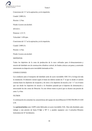 Tomo I
38
Conexiones de 1½” en la aspiración y en la impulsión.
Caudal: 2.000 L/h.
Presión: 1,5 bar.
Fluido: Licores con alcohol.
EFI-4211:
Potencia: 1,5 C.V.
Velocidad: 1.450 rpm.
Conexiones de 1½” en la aspiración y en la impulsión.
Caudal: 2.000 L/h.
Presión: 1,5 bar.
Fluido: Licores con alcohol.
DEPÓSITOS
Todos los depósitos de la zona de producción de la nave utilizados para el almacenamiento y
mezcla del destilado son de construcción cilíndrica vertical, de fondos cónicos con patas y construido
enteramente en chapa de acero inoxidable laminada en frío.
CONDUCCIONES
Los conductos para el transporte del destilado serán de acero inoxidable AISI 316 a lo largo de toda
la instalación. El diámetro variará según el tramo de tubería siendo de 2” el que va desde el camión
cisterna hasta los depósitos de recepción y de estos a los depósitos de mezcla y de 1 ½” en el tramo
que van desde los depósitos de mezcla a la llenadora pasando por el depósito de alimentación y
atravesando las dos zonas de filtración. En este último tramo se prevé que se alcance una presión de
entre 3 y 4 bar.
FILTROS
A continuación de comentan las características del equipo de microfiltracion CUNO/3M ZPLUS 1430
L/H.
Los portacartuchos cuno 16ZP2 están fabricados en acero inoxidable 316L. Han sido diseñados para
trabajar a una presión de hasta 5 bar a 90º C y pueden equiparse con 2 cartuchos filtrantes
lenticulares de 16” de diámetro.
 