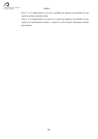380
TOMO I
- Zona 1: es el emplazamiento en el que es probable que aparezca una atmósfera de gas
explosiva en funcionamiento normal.
- Zona 2: es el emplazamiento en el que no es normal que aparezca una atmósfera de gas
explosiva en funcionamiento normal y si aparece es sólo de manera infrecuente o durante
poca duración.
 