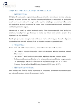 381
TOMO I
Anejo 12: INSTALACION DE VENTILACION
1 INTRODUCCIÓN
El objetivo de esta instalación es garantizar una adecuada ventilación y temperatura en las zonas de trabajo,
bien sea por medios naturales, bien mediante ventilación forzada y aire acondicionado. Se comprobará
en este apartado, si esta industria cumple con los requisitos exigidos por la normativa actual en cuanto
a la regeneración de aire en los interiores de trabajo, o por si el contrario, necesita de una instalación de
ventilación y extracción de gases.
La capacidad de trabajo del hombre y su salud pueden verse disminuidos debido a una ventilación
defectuosa, la cual provoca que el aire que se respire este viciado, o un aumento excesivo de la
temperatura del local de trabajo.
Debido principalmente a la maquinaria instalada en el interior de la nave para desarrollar el proceso
productivo, es muy necesaria la instalación de un adecuado sistema de renovación del aire.
2 NORMATIVA
Para el diseño de la instalación de ventilación y aire acondicionado se han tenido en cuenta:
 CTE- DB HS-3 “Código Técnico de la Edificación. Documento Básico de Salubridad. Calidad
del aire interior”
 CTE- DB HE “Código Técnico de la Edificación. Documento Básico de Ahorro de energía”
 Reglamento de Instalaciones Térmicas en los edificios e Instrucciones Técnicas complementarias
ITE, aprobadas por el R.D. 1751/1998, de 31 de julio, modificado por el R.D. 1218/2002.
 Ordenanza General de Seguridad e Higiene en el trabajo, BOE 16 marzo de 1971.
3 VENTILACIÓN NATURAL
En la siguiente tabla se recoge el valor recomendado de renovaciones por hora para distintas actividades
que establece los caudales mínimos de aporte de aire exterior.
 