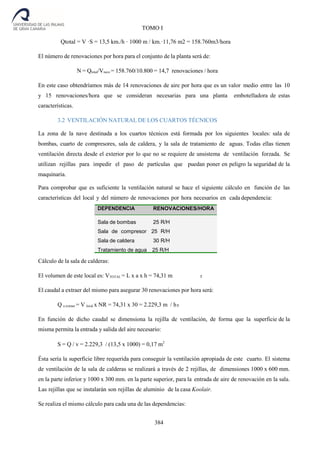 384
TOMO I
3
Qtotal = V ·S = 13,5 km./h · 1000 m / km.·11,76 m2 = 158.760m3/hora
El número de renovaciones por hora para el conjunto de la planta será de:
N = Qtotal/Vnave = 158.760/10.800 = 14,7 renovaciones / hora
En este caso obtendríamos más de 14 renovaciones de aire por hora que es un valor medio entre las 10
y 15 renovaciones/hora que se consideran necesarias para una planta embotelladora de estas
características.
3.2 VENTILACIÓN NATURAL DE LOS CUARTOS TÉCNICOS
La zona de la nave destinada a los cuartos técnicos está formada por los siguientes locales: sala de
bombas, cuarto de compresores, sala de caldera, y la sala de tratamiento de aguas. Todas ellas tienen
ventilación directa desde el exterior por lo que no se requiere de unsistema de ventilación forzada. Se
utilizan rejillas para impedir el paso de partículas que puedan poner en peligro la seguridad de la
maquinaria.
Para comprobar que es suficiente la ventilación natural se hace el siguiente cálculo en función de las
características del local y del número de renovaciones por hora necesarios en cada dependencia:
Cálculo de la sala de calderas:
El volumen de este local es: VTOTAL = L x a x h = 74,31 m
El caudal a extraer del mismo para asegurar 30 renovaciones por hora será:
Q a extraer = V local x NR = 74,31 x 30 = 2.229,3 m / h
En función de dicho caudal se dimensiona la rejilla de ventilación, de forma que la superficie de la
misma permita la entrada y salida del aire necesario:
S = Q / v = 2.229,3 / (13,5 x 1000) = 0,17 m2
Ésta sería la superficie libre requerida para conseguir la ventilación apropiada de este cuarto. El sistema
de ventilación de la sala de calderas se realizará a través de 2 rejillas, de dimensiones 1000 x 600 mm.
en la parte inferior y 1000 x 300 mm. en la parte superior, para la entrada de aire de renovación en la sala.
Las rejillas que se instalarán son rejillas de aluminio de la casa Koolair.
Se realiza el mismo cálculo para cada una de las dependencias:
RENOVACIONES/HORA
Sala de bombas 25 R/H
Sala de compresor 25 R/H
Sala de caldera 30 R/H
Tratamiento de agua 25 R/H
3
 