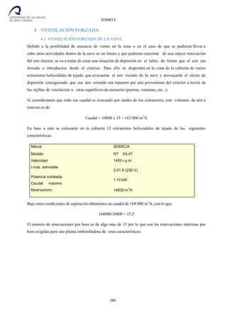386
TOMO I
4 VENTILACIÓN FORZADA
4.1 VENTILACIÓN FORZADA DE LA NAVE
Debido a la posibilidad de ausencia de viento en la zona o en el caso de que se pudieran llevar a
cabo otras actividades dentro de la nave en un futuro y que pudieran necesitar de una mayor renovación
del aire interior, se va a tratar de crear una situación de depresión en el taller, de forma que el aire sea
forzado a introducirse desde el exterior. Para ello se dispondrá en la cima de la cubierta de varios
extractores helicoidales de tejado, que evacuarán el aire viciado de la nave y provocarán el efecto de
depresión consiguiendo que ese aire extraído sea repuesto por aire proveniente del exterior a través de
las rejillas de ventilación u otras superficies de aireación (puertas, ventanas, etc...).
Si consideramos que todo ese caudal es evacuado por medio de los extractores, este volumen de aire a
renovar es de:
Caudal = 10800 x 15 = 162.000 m3
/h
En base a esto se colocarán en la cubierta 12 extractores helicoidales de tejado de las siguientes
características:
Bajo estas condiciones de aspiración obtenemos un caudal de 168.000 m3
/h, con lo que:
168000/10800 = 15,5
El número de renovaciones por hora es de algo más de 15 por lo que son las renovaciones máximas por
hora exigidas para una planta embotelladora de estas características.
Marca
Modelo
Velocidad
I.máx. admisible
Potencia instalada
Caudal máximo
Nivel sonoro
SODECA
HT 63-4T
1450 r.p.m.
2,01 A (230 V)
1,10 kW
14000 m
3
/h
 