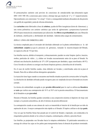 Tomo I
39
El portacartuchos sanitario está provisto de conexiones de entrada/salida tipo alimentario según
DIN 11851 NW 40 y conexiones para venteo y drenaje tipo gas macho de ¼” y ½” respectivamente.
Opcionalmente con conexiones “tri-clamp”. Cierre y estanqueidad mediante abrazadera de alta presión
con gatillo de seguridad y junta de silicona alimentaria.
Los cartuchos están fabricados a base de celulosa, ayudas de filtro inorgánicas (tierra de diatomeas) y
una resina polimérica con carácter catiónico que actúa de aglomerante y proporciona el potencial
ZPLUS para retención de contaminantes por adsorción. Son filtros en profundidad para una filtración
de desbaste, clarificación y abrillantado del destilado. Admiten altas cargas de contaminantes.
ZONA 2: LÍNEA DE EMBOTELLADO
La técnica empleada para el envasado del destilado elaborado en la planta embotelladora es la del
embotellado aséptico ya que la presencia de gérmenes, tomando la muestra después del filtrado,
no supera la cifra de 715 por litro.
Las botellas nuevas, debido al transporte y almacenamiento, pueden no estar limpias. (polvo, insectos,
mohos, partículas de vidrio…) y deben ser lavadas necesariamente antes de su paso al llenado. Se
utilizará una disolución alcohólica de 15º ó 20º (compuesta por destilado y agua esterilizada a 80 ºC).
Con el lavado en caliente se consigue una buena limpieza química y desinfección de la botella.
En el caso de recibir botellas usadas, éstas deberán ser lavadas y esterilizadas antes de su paso al
llenado. Para ello se deben utilizar detergentes apropiados.
La inyección tiene lugar cuando se encuentra una botella situada en posición correcta sobre la boquilla.
La disolución de destilado utilizada puede recogerse para ser empleada de nuevo formando un circuito
cerrado.
La técnica de embotellado escogida es por presión diferencial para lo cual se utiliza una llenadora
a vacío que realiza una contrapresión del 10 % al 30 % de la presión atmosférica. El funcionamiento
de la llenadora es por gravedad.
Durante el llenado, las botellas quedan sometidas a una compresión mientras el depósito de tiraje está
siempre a la presión atmosférica, de ahí el término de presión diferencial.
La contrapresión creada en una cámara de vacío es transmitida al interior de la botella por un tubo de
aspiración de aire. A mayor contrapresión más rápido es el llenado. El tapón a utilizar es de tipo guala.
Una vez que las botellas llenas han pasado por el control de llenado y taponado, son conducidas a la
etiquetadora giratoria donde se les coloca la etiqueta, contraetiqueta, collarín y precinto fiscal.
Las botellas ya preparadas son llevadas hacia la máquina embaladora. El paletizador automático se
encarga de colocar las cajas en los palets para transportarlas hasta el almacén de producto terminado.
 