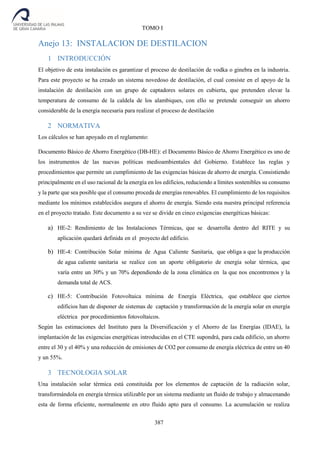 387
TOMO I
Anejo 13: INSTALACION DE DESTILACION
1 INTRODUCCIÓN
El objetivo de esta instalación es garantizar el proceso de destilación de vodka o ginebra en la industria.
Para este proyecto se ha creado un sistema novedoso de destilación, el cual consiste en el apoyo de la
instalación de destilación con un grupo de captadores solares en cubierta, que pretenden elevar la
temperatura de consumo de la caldela de los alambiques, con ello se pretende conseguir un ahorro
considerable de la energía necesaria para realizar el proceso de destilación
2 NORMATIVA
Los cálculos se han apoyado en el reglamento:
Documento Básico de Ahorro Energético (DB-HE): el Documento Básico de Ahorro Energético es uno de
los instrumentos de las nuevas políticas medioambientales del Gobierno. Establece las reglas y
procedimientos que permite un cumplimiento de las exigencias básicas de ahorro de energía. Consistiendo
principalmente en el uso racional de la energía en los edificios, reduciendo a límites sostenibles su consumo
y la parte que sea posible que el consumo proceda de energías renovables. El cumplimiento de los requisitos
mediante los mínimos establecidos asegura el ahorro de energía. Siendo esta nuestra principal referencia
en el proyecto tratado. Este documento a su vez se divide en cinco exigencias energéticas básicas:
a) HE-2: Rendimiento de las Instalaciones Térmicas, que se desarrolla dentro del RITE y su
aplicación quedará definida en el proyecto del edificio.
b) HE-4: Contribución Solar mínima de Agua Caliente Sanitaria, que obliga a que la producción
de agua caliente sanitaria se realice con un aporte obligatorio de energía solar térmica, que
varía entre un 30% y un 70% dependiendo de la zona climática en la que nos encontremos y la
demanda total de ACS.
c) HE-5: Contribución Fotovoltaica mínima de Energía Eléctrica, que establece que ciertos
edificios han de disponer de sistemas de captación y transformación de la energía solar en energía
eléctrica por procedimientos fotovoltaicos.
Según las estimaciones del Instituto para la Diversificación y el Ahorro de las Energías (IDAE), la
implantación de las exigencias energéticas introducidas en el CTE supondrá, para cada edificio, un ahorro
entre el 30 y el 40% y una reducción de emisiones de CO2 por consumo de energía eléctrica de entre un 40
y un 55%.
3 TECNOLOGIA SOLAR
Una instalación solar térmica está constituida por los elementos de captación de la radiación solar,
transformándola en energía térmica utilizable por un sistema mediante un fluido de trabajo y almacenando
esta de forma eficiente, normalmente en otro fluido apto para el consumo. La acumulación se realiza
 