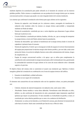 388
TOMO I
mediante depósitos de acumulación para poder utilizarla en el momento de consumo con las menores
pérdidas posibles. Dicho sistema se complementa con una producción de energía térmica por un sistema
convencional auxiliar o de apoyo que puede o no estar integrado dentro de la misma instalación.
Los sistemas que conforman la instalación solar térmica para agua caliente son los siguientes:
- Sistema de captación: está formado por los colectores solares, encargados de transformar la
radiación solar incidente sobre los mismos en energía térmica aprovechable y transportada
mediante un fluido de trabajo.
- Sistema de acumulación: constituido por uno o varios depósitos que almacenan el agua caliente
hasta que se precisa su uso.
- Circuito hidráulico: constituido por tuberías, bombas, válvulas, etc., que se encarga de transportar
la energía térmica a través del fluido caliente hasta la acumulación.
- Sistemas de intercambio: que realizan la transferencia de la energía térmica desde el circuito de
captadores ó primario hasta el consumo.
- Sistema de regulación y Control: que se encarga por un lado de asegurar el correcto funcionamiento
del equipo para proporcionar la máxima energía solar térmica posible y, por otro lado, actúa como
protección frente a la acción de múltiples factores como sobre calentamientos del sistema, riesgos
de congelaciones, etc.
- Equipo de energía convencional auxiliar o de apoyo: que se utiliza para complementar la
contribución solar suministrando la energía necesaria para cubrir la demanda prevista, garantizando
la continuidad del suministro de agua caliente en los casos de escasa radiación solar o demanda
superior a la prevista.
El objetivo básico del sistema solar es suministrar al usuario una instalación que: Optimice el ahorro
energético global de la instalación en combinación con el resto de equipos térmicos del edificio.
1. Garantice la durabilidad y calidad suficientes.
2. Garantice un uso seguro de la instalación.
El elemento más característico de una instalación solar son los captadores solares, sus partes principales
son:
- Cubierta: elemento de material transparente a la radiación solar, suele usarse vidrio.
- Absorbedor: lámina metálica o varias aletas adheridas. Normalmente están fabricadas en cobre,
debido a su alto coeficiente de transmisión de calor, presentando algún tratamiento superficial
(pintura) que mejore sus prestaciones. El más extendido es el absorbedor de parrilla, es decir, el
constituido por varias tuberías paralelas que se unen a los conductos de distribución.
- Aislamiento: se coloca en los laterales y en el fondo de la carcasa, para disminuir la transmisión de
calor hacia el exterior. Suele estar constituido por lana de roca o fibra de vidrio.
 