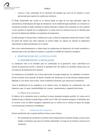389
TOMO I
- Carcasa o Caja: contenedor de los elementos del captador que suele ser de aluminio o acero
galvanizado para soportar las condiciones exteriores.
El fluido caloportador que circula en su interior puede ser agua de red, agua glicolada, según las
características climatológicas del lugar de instalación y de la calidad del agua empleada. Los colectores se
encontrarán anclados al tejado mediante un soporte adecuado y podrán estar conectados en serie, paralelo
ó serie- paralelo en función de la configuración. La unión entre los colectores han de ser flexibles para
prevenir las dilataciones debidas a los gradientes de temperatura.
Se debe proteger el sistema frente a heladas por lo que se fijará la temperatura mínima del sistema. Todas
las partes del sistema que estén expuestas al exterior deben ser capaces de soportar la temperatura
especificada sin daños permanentes en el sistema.
Para evitar sobrecalentamientos se deben dotar las instalaciones de dispositivos de control automático o
manuales para evitar que dañen los equipos y se penalice la calidad del suministro energético.
4 DIMENSIONADO DE LA INSTALACION
4.1 DESCRIPCIÓN DE LA INSTALACIÓN
La instalación solar se ha diseñado para ser centralizada en la generación solar e individual en el
sistema de generación auxiliar y abastecer la demanda total del edificio de destilado caliente para uso
en el proceso de destilación de la industria.
La instalación se ha diseñado con el fin de aprovechar la energía tomada por los captadores al máximo.
Se han evaluado varias opciones de diseño, tomando este diseño por ser el más eficiente energéticamente
hablando y el de menor coste al tener menor cantidad de elementos, que encarezcan la instalación.
Tanto la distribución de los captadores en la cubierta como, los depósitos de acumulación han sido
dispuestos para la mejor maniobrabilidad del sistema, mantenimiento y reparación del mismo.
4.2 Objeto de la instalación
El objetivo de la instalación solar es satisfacer la mayor demanda energética posible. En verano con la
irradiación que se dispone se puede llegar a cubrir casi el 100% del consumo energético en destilado, pero
en invierno existe un déficit energético importante que se cubrirá con el sistema de apoyo de energía
convencional que incorporan os alambiques.
4.2.1 Clasificación de la instalación
Nuestra instalación solar se puede clasificar en base a unos criterios:
- Por el principio de circulación se clasifica como instalación por circulación forzada, ya que existen
bombas circuladoras que mueven el fluido caloportador a lo largo de los distintos circuitos de la
instalación.
 