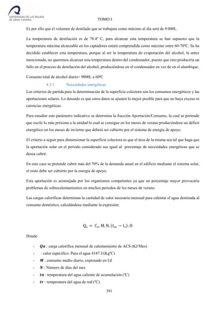 391
TOMO I
Es por ello que el volumen de destilado que se trabajara como máximo al día será de 9.000L.
La temperatura de destilación es de 78.4º C, para alcanzar esta temperatura se han supuesto que la
temperatura máxima alcanzable en los captadores estará comprendida como máximo entre 60-70ºC. Se ha
decidido establecer esta temperatura, porque al ser la temperatura de evaporación del alcohol, la antes
mencionada, no queremos alcanzar esta temperatura dentro del condensador, puesto que esto produciría un
fallo en el proceso de destilación del alcohol, produciéndose en el condensador en vez de en el alambique.
Consumo total de alcohol diario= 9000L a 60ªC
4.3.1 Necesidades energéticas
Los criterios de partida para la determinación de la superficie colectora son los consumos energéticos y las
aportaciones solares. Lo deseado es que estos datos se ajusten lo mejor posible para que no haya exceso ni
carencias energéticas.
Para estudiar este parámetro indicativo se determina la fracción Aportación/Consumo, la cual se pretende
que oscile lo más próxima a la unidad lo cual se consigue en los meses de verano produciéndose un déficit
energético en los meses de invierno que deberá ser cubierto por el sistema de energía de apoyo.
El criterio a seguir para dimensionar la superficie colectora es que el área de la misma sea tal que haga que
la aportación solar en el periodo considerado sea igual al porcentaje de necesidades energéticas que se
desea cubrir.
En este caso se pretende cubrir más del 70% de la demanda anual en el edificio mediante el sistema solar,
el resto debe ser cubierto por la energía de apoyo.
Esta aportación es aconsejada por los organismos competentes ya que un porcentaje mayor provocaría
problemas de sobrecalentamientos en muchos periodos de los meses de verano.
Las cargas caloríficas determinan la cantidad de calor necesaria mensual para calentar el agua destinada al
consumo doméstico, calculándose mediante la expresión:
Qa = Ce. M. N. (tac − tr). O
Donde:
- 𝑸𝒂 : carga calorífica mensual de calentamiento de ACS (KJ/Mes)
- : calor específico. Para el agua 4187 J/(KgºC)
- 𝑴 : consumo medio diario, expresado en l/d
- 𝑵 : Número de días del mes
- 𝒕𝒂 : temperatura del agua caliente de acumulación (ºC)
- 𝒕𝒓 : temperatura del agua de red (ºC)
 
