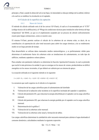 395
TOMO I
principio y final, cuando la altura del sol es tan baja y la intensidad se sitúa por debajo de la umbral, inferior
a la cual no se establece la circulación en el captador.
4.4 Calculo de la superficie de captación
4.4.1 Bases de Calculo
El método de cálculo utilizado será el de las curvas f (F-Chart), el cuál es el recomendado por el “CTE”
(código técnico de la edificación) y el “Pliego de condiciones técnicas para instalación solar térmica de baja
temperatura” del IDAE, ya que es el ampliamente aceptado por un proceso de cálculo suficientemente
exacto para largas estimaciones, como es nuestro caso.
El sistema F-Chart, permite realizar el cálculo de la cobertura de un sistema solar, es decir, de su
contribución a la aportación de calor total necesario para cubrir las cargas térmicas y de su rendimiento
medio en un largo periodo de tiempo.
Para desarrollarlo se utilizan datos mensuales medios meteorológicos, y es perfectamente válido para
determinar el rendimiento factor de cobertura solar en instalaciones de calentamiento, en todo tipo de
edificios, mediante captadores solares planos.
Para estudiar este parámetro indicativo se determina la fracción Aportación/Consumo, la cual se pretende
que oscile lo más próxima a la unidad, lo que se consigue en los meses de verano, produciéndose un déficit
energético en los meses invernales, el que deberá ser cubierto por un sistema de apoyo.
La ecuación utilizada en el siguiente método es la siguiente:
La secuencia que suele seguirse en el cálculo es la siguiente:
I. Valoración de las cargas caloríficas para el calentamiento del destilado
II. Valoración de la radiación solar incidente en la superficie inclinada del captador o captadores.
III. Cálculo del parámetro D1, que relaciona la energía absorbida por el captador con la carga calorífica
mensual.
IV. Cálculo del parámetro D2, que relaciona la energía perdida por el captador con la carga calorífica
mensual.
V. Determinación de la gráfica f.
VI. Valoración de la cobertura solar mensual.
VII. Valoración de la cobertura solar anual y formación de tablas.
Las cargas caloríficas determinan la cantidad de calor necesaria mensual para calentar el agua destinada al
consumo doméstico, calculándose mediante la siguiente expresión:
Qa = Ce. C. N(tac − tr)
 