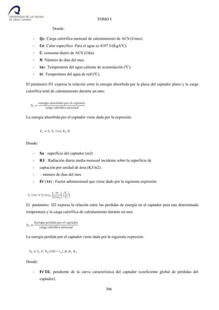 396
TOMO I
Donde:
- 𝐐a: Carga calorífica mensual de calentamiento de ACS (J/mes).
- 𝐂𝐞: Calor específico. Para el agua es 4187 J/(KgAºC).
- 𝐂: consumo diario de ACS (l/dia).
- 𝐍: Número de días del mes.
- 𝐭𝐚c: Temperatura del agua caliente de acumulación (ºC).
- 𝐭𝐫: Temperatura del agua de red (ºC).
El parámetro D1 expresa la relación entre la energía absorbida por la placa del captador plano y la carga
calorífica total de calentamiento durante un mes:
La energía absorbida por el captador viene dada por la expresión:
Donde:
- 𝐒𝐚 : superficie del captador (m2)
- 𝐑𝟏 : Radiación diaria media mensual incidente sobre la superficie de
- captación por unidad de área (KJ/m2).
- : número de días del mes.
- 𝐅𝐫´(𝛕𝛕) : Factor adimensional que viene dado por la siguiente expresión.
El parámetro D2 expresa la relación entre las perdidas de energía en el captador para una determinada
temperatura y la carga calorífica de calentamiento durante un mes
La energía perdida por el captador viene dada por la siguiente expresión:
Donde:
- 𝐅𝐫´𝐔𝐋: pendiente de la curva característica del captador (coeficiente global de pérdidas del
captador).
 