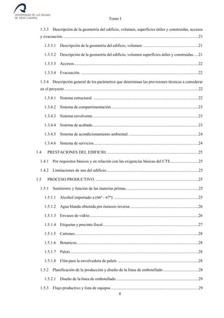 Tomo I
4
1.3.3 Descripción de la geometría del edificio, volumen, superficies útiles y construidas, accesos
y evacuación...................................................................................................................................21
1.3.3.1 Descripción de la geometría del edificio, volumen......................................................21
1.3.3.2 Descripción de la geometría del edificio, volumen superfícies útiles y construidas.....21
1.3.3.3 Accesos........................................................................................................................22
1.3.3.4 Evacuación. .................................................................................................................22
1.3.4 Descripción general de los parámetros que determinan las previsiones técnicas a considerar
en el proyecto .................................................................................................................................22
1.3.4.1 Sistema estructural. .....................................................................................................22
1.3.4.2 Sistema de compartimentación....................................................................................23
1.3.4.3 Sistema envolvente......................................................................................................23
1.3.4.4 Sistema de acabado......................................................................................................23
1.3.4.5 Sistema de acondicionamiento ambiental....................................................................24
1.3.4.6 Sistema de servicios.....................................................................................................24
1.4 PRESTACIONES DEL EDIFICIO.........................................................................................25
1.4.1 Por requisitos básicos y en relación con las exigencias básicas del CTE...........................25
1.4.2 Limitaciones de uso del edificio.........................................................................................25
1.5 PROCESO PRODUCTIVO. ...................................................................................................25
1.5.1 Suministro y función de las materias primas......................................................................25
1.5.1.1 Alcohol importado a (66º - 67º): .................................................................................25
1.5.1.2 Agua blanda obtenida por ósmosis inversa:.................................................................26
1.5.1.3 Envases de vidrio.........................................................................................................26
1.5.1.4 Etiquetas y precinto fiscal............................................................................................27
1.5.1.5 Cartones.......................................................................................................................28
1.5.1.6 Botanicos.....................................................................................................................28
1.5.1.7 Palets ...........................................................................................................................28
1.5.1.8 Film para la envolvedora de palets ..............................................................................28
1.5.2 Planificación de la producción y diseño de la línea de embotellado..................................28
1.5.2.1 Diseño de la línea de embotellado ...............................................................................29
1.5.3 Flujo productivo y lista de equipos ....................................................................................29
 