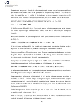 Tomo I
40
En cada palet se colocan 5 pisos de 10 cajas de cartón cada uno que irán perfectamente recubiertos
por una película de plástico con el fin de que formen un bloque sólido y compacto. Cada una de las
cajas tiene capacidad para 12 botellas de destilado, por lo que en cada palet se transportarán 600
botellas o lo que es lo mismo 420 litros de destilado en el caso que las botellas sean de 70 centilitros.
COMENTARIOS ACERCA DE LAS UNIDADES IMPORTANTES DEL PROCESO
CINTASTRANSPORTADORAS
El diseño resistente del modelo 25/26-CRR permite que sea utilizado para transportar cargas pesadas.
Los rodillos impulsados por cadena (rodillo a rodillo) hacen ideal su aplicación para este tipo de
industria.
Se requieren tres tramos de cintas transportadoras por lo que se estima un consumo eléctrico máximo
de 3.000 W.
DESPALETIZADOR SEMIAUTOMÁTICO DE BOTELLAS DEP – 204
El despaletizador semiautomático está formado por una estructura que permite el avance, subida y
bajada con un recorrido máximo del gancho de 3 metros y con carro eléctrico de subida.
Funciona por medio de colchones hinchables que se alimentan con aire comprimido a una presión de
6 kg/cm2
. Incluye depósito nodriza con calderín de 100 litros y válvula antiretorno que evita la
descompresión de los colchones en el caso de una parada fortuita.
Incluye mesa de acumulación para descargar de las botellas vacías y alimentar a la embotelladora.
Está dotada de un sistema de movimiento para evitar posibles atascos de las botellas.
TRIBLOC AUTOMÁTICO: ENJUAGADO – LLENADO – TAPONADO MOD. 9/G10/TR1
El tribloc automático Esaind para el enjuagado, llenado y taponado puede embotellar vino, licores,
destilados y otros líquidos tranquilos en botellas de vidrio cilíndricas.
Para producciones inferiores a 3000 botellas/h el 98% de las industrias compran un tribloc o
monobloc de llenado – taponado porque son máquinas de poco mantenimiento; mientras que para
producciones superiores a las 6000 botellas/h se suelen comprar máquinas por separado. Dado que
nuestra producción media será de 1100 botellas/h se opta por el tribloc de embotellado de licores
Esaind modelo 9/G10/TR1.
La llenadora posee una bomba incorporada que crea un ligero vacío dentro de la botella para que
el destilado entre de manera regular y fácil.
Entre la llenadora y la taponadora existe una sonda de nivel de llenado que advierte mediante un
pitido de la presencia de botellas que no alcanzan el volumen exigido.
 