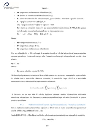 397
TOMO I
- 𝐭𝐚: temperatura media mensual del ambiente (ºC).
- ∆𝐭: periodo de tiempo considerado en segundos (s).
- 𝐊𝟏: factor de corrección por almacenamiento, que se obtiene a partir de la siguiente ecuación:
- K1 = [Kg de acumulación⁄(75Sc )]−0,25
37,5 < (Kg de acumulación)⁄(m2 de captador) < 300-
- 𝐊𝟐 : factor de corrección, para ACS, que relaciona la temperatura mínima de ACS, la del agua de
red y la media mensual ambiente, dado por la siguiente expresión:
K2 = 11,6 + 1,18tac + 3,86tr − 2,32 ta⁄(100 − ta)
Donde:
- 𝐭𝐚c: temperatura mínima de ACS.
- 𝐭𝐫: temperatura del agua de red.
- 𝐭𝐚: temperatura media mensual del ambiente.
Una vez obtenido D1 y D2, aplicando la ecuación inicial se calcula la fracción de la carga calorífica
mensual aportada por el sistema de energía solar. De esta forma, la energía útil captada cada mes, Qu , tiene
el valor:
Qu = f. Qa
Donde:
- 𝐐𝐚: carga calorífica mensual de ACS.
Mediante igual proceso operativo que el desarrollado para un mes, se operará para todos los meses del año.
La relación entre la suma de las coberturas mensuales y la suma de las cargas caloríficas, o necesidades
mensuales de calor, determinará la cobertura anual del sistema:
Si hacemos uso de una hoja de cálculo, podemos comparar número de captadores, modelos de
captadores, orientaciones, etc. Tantas veces como queramos hasta llegar a la solución que más se ajuste a
nuestras necesidades.
4.4.2 Predimensionamiento de la la superficie de captación y volumen de acumulación
Para el predimensionado de la superficie captadora se deben tener en cuenta las condiciones que exponen
el CTE (DB HE-4) y el RITE (ITE 10.1.3.2):
Según RITE (ITE 10.1.3.2), el área total de los colectores tendrá un valor tal que se cumpla la condición:
1,25 ≤ 100A/M ≤ 2
 