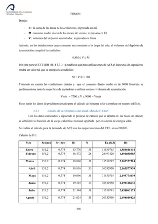 398
TOMO I
Donde:
- 𝑨 : la suma de las áreas de los colectores, expresada en m2
- 𝐌: consumo medio diario de los meses de verano, expresado en l/d
- 𝐕 : volumen del depósito acumulador, expresado en litros
Además, en las instalaciones cuyo consumo sea constante a lo largo del año, el volumen del depósito de
acumulación cumplirá la condición:
0,8M ≤ V ≤ M
Por otra parte el CTE (DB HE-4 3.3.3.1) establece que para aplicaciones de ACS el área total de captadores
tendrá un valor tal que se cumpla la condición:
50 < 𝑉/𝐴 < 180
Teniendo en cuenta las condiciones citadas y que el consumo diario medio es de 9000 litros/día se
predimensiona tanto la superficie de captadores a utilizar como el volumen de acumulación:
Vmín = 7200 ≤ V ≤ 9000 = Vmáx
Estos serán los datos de predimensionado para el cálculo del sistema solar a emplear en nuestro edificio.
4.4.3 Estudio de la cobertura solar anual. Metodo F-Chart
Con los datos calculados y siguiendo el proceso de cálculo que se detalla en las bases de cálculo
se obtendrá la fracción de la carga calorífica mensual aportada por el sistema de energía solar.
Se realiza el cálculo para la demanda de ACS con los requerimientos del CTE en su DB HE.
Calculo de D1:
Mes Sc (m2) Fr´(τα) R1 N Ea (KJ) D1
Enero 151,2 0,774 13.776 31 31550715 1,584048134
Febrero 151,2 0,774 16.472 28 28497420 1,894050585
Marzo 151,2 0,774 18.868 31 31550715 2,169557214
Abril 151,2 0,774 18.816 30 30532950 2,163577939
Mayo 151,2 0,774 19.096 31 31550715 2,195774039
Junio 151,2 0,774 19.125 30 30532950 2,199108635
Julio 151,2 0,774 21.384 31 31550715 2,458862173
Agosto 151,2 0,774 21.024 31 30532950 2,498049426
 