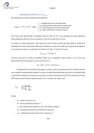 TOMO I
404
5.1 DETERMINACIÓN DE LA H impulsión
Para determinar la altura manométrica de impulsión:
En el tramo más desfavorable las perdidas tenían un valor de 15.37 mca, teniendo en cuenta además la
altura geométrica Hgi por lo que ya tenemos el valor de la suma de este con Ji.
En cuanto a la altura geométrica, cabe indicar que será la altura vertical que haya desde la salida de la
bomba hasta el chorro más desfavorable de la instalación, en este caso, dado que el grupo hidrocompresor
y los puntos de consumo se encuentran al mismo nivel, Hgi = 0 mcda. Por lo que:
Himpulsión = 15.37m.c.a
Tenemos que tener en cuenta las perdidas dentro de los captadores solares planos y en el caso mas
desfavorable de funcionamiento a 3m/s es de 0.82 m.c.a
HT = 0.82 + 15.37 = 16.19 m.c.a
Proseguiremos con la elección del grupo, Los datos a tener en cuenta para llevar a cabo los cálculos
son el caudal de simultaneidad a bombear, es decir, el caudal del período punta que será el ya calculado (Qm)
y la presión de salida de la bomba, que será igual a la altura manométrica total (HT) La potencia del motor
(PCV) que acciona la bomba, potencia motriz en CV (caballos de vapor), será:
Donde:
- Q = caudal a elevar en m3
/s
- H = altura manométrica total en m
- = peso específico del líquido, en este caso alcohol, en kg/m3
- B = rendimiento mecánico de la bomba en tanto por 1
- M = rendimiento mecánico del motor en tanto por 1
 