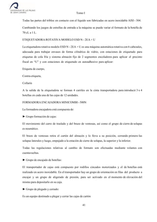 Tomo I
41
Todas las partes del tribloc en contacto con el líquido son fabricadas en acero inoxidable AISI - 304.
Cambiando los juegos de estrellas de entrada a la máquina se puede variar el formato de la botella de
70 cL a 1 L.
ETIQUETADORA ROTATIVA MODELO ESD N - 2EA + U
La etiquetadora rotativa modelo ESD N - 2EA + U es una máquina automática rotativa con 6 cabezales,
adecuada para trabajar envases de forma cilíndrica de vidrio, con estaciones de etiquetado para
etiquetas de cola fría y sistema almacén fijo de 2 segmentos encoladores para aplicar el precinto
fiscal en “U” y con estaciones de etiquetado en autoadhesivo para aplicar:
Etiqueta de cuerpo,
Contra-etiqueta,
Collarín
A la salida de la etiquetadota se forman 4 carriles en la cinta transportadora para introducir 3 x 4
botellas en cada una de las cajas de 12 unidades.
FORMADORA ENCAJADORA MINICOMBI - 500N
La formadora encajadora está compuesta de:
► Grupo formación de cajas:
El movimiento del carro de traslado y del brazo de ventosas, así como el grupo de cierre de solapas
es neumático.
El brazo de ventosas retira el cartón del almacén y lo lleva a su posición, cerrando primero las
solapas laterales y luego, empujado a la estación de cierre de solapas, la superior y la inferior.
Todas las regulaciones relativas al cambio de formato son efectuadas mediante volantes con
cuentavueltas.
► Grupo de encajado de botellas:
El transportador de cajas está compuesto por rodillos cincados motorizados y el de botellas está
realizado en acero inoxidable. En el transportador hay un grupo de orientación en filas del producto a
encajar y un grupo de aligerado de presión, para ser activado en el momento de elevación del
mismo para depositarlo en su caja.
► Grupo de plegado y cerrado:
Es un equipo destinado a plegar y cerrar las cajas de cartón
 