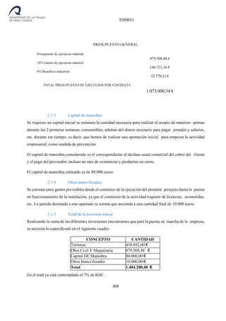 TOMO I
408
PRESUPUESTO GENERAL
Presupuesto de ejecucion material
879.508,48 €
16% Gastos de ejecucion material
140.721,36 €
6% Beneficio industrial
52.770,51 €
TOTAL PRESUPUESTO DE EJECUCION POR CONTRATA
1.073.000,34 €
2.1.3 Capital de maniobra.
Se requiere un capital inicial se estimara la cantidad necesaria para realizar el acopio de materias primas
durante las 2 primeras semanas, consumibles, además del dinero necesario para pagar jornales y salarios,
etc. durante ese tiempo, es decir, que hemos de realizar una aportación inicial para empezar la actividad
empresarial, como medida de prevención.
El capital de maniobra considerado es el correspondiente al desfase usual comercial del cobro del cliente
y el pago del proveedor, incluso un mes de existencias y productos en curso.
El capital de maniobra estimado es de 80.000 euros.
2.1.4 Otros inmovilizados.
Se estiman unos gastos previsibles desde el comienzo de la ejecución del presente proyecto hasta la puesta
en funcionamiento de la instalación, ya que el comienzo de la actividad requiere de licencias, acometidas,
etc. La partida destinada a este apartado se estima que ascienda a una cantidad final de 10.000 euros.
2.1.5 Total de la inversión inicial.
Realizando la suma de las diferentes inversiones encontramos que para la puesta en marcha de la empresa,
se necesita lo especificado en el siguiente cuadro:
CONCEPTO CANTIDAD
Terrenos 434.692,00 €
Obra Civil Y Maquinaria 879.508,48 €
Capital DE Maniobra 80.000,00 €
Otros Inmovilizados 10.000,00 €
Total 1.404.200,48 €
En el total ya está contemplado el 7% de IGIC.
 