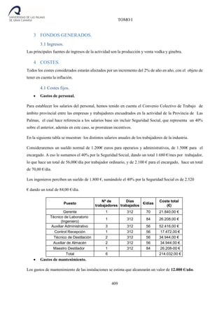 TOMO I
409
3 FONDOS GENERADOS.
3.1 Ingresos.
Las principales fuentes de ingresos de la actividad son la producción y venta vodka y ginebra.
4 COSTES.
Todos los costes considerados estarán afectados por un incremento del 2% de año en año, con el objeto de
tener en cuenta la inflación.
4.1 Costes fijos.
 Gastos de personal.
Para establecer los salarios del personal, hemos tenido en cuenta el Convenio Colectivo de Trabajo de
ámbito provincial entre las empresas y trabajadores encuadrados en la actividad de la Provincia de Las
Palmas, el cual hace referencia a los salarios base sin incluir Seguridad Social, que representa un 40%
sobre el anterior, además en este caso, se prorratean incentivos.
En la siguiente tabla se muestran ·los distintos salarios anuales de los trabajadores de la industria.
Consideraremos un sueldo normal de 1.200€ euros para operarios y administrativos, de 1.500€ para el
encargado. A eso le sumamos el 40% por la Seguridad Social, dando un total 1.680 €/mes por trabajador,
lo que hace un total de 56,00€/día por trabajador ordinario, y de 2.100 € para el encargado, hace un total
de 70,00 €/día.
Los ingenieros perciben un sueldo de 1.800 €, sumándole el 40% por la Seguridad Social es de 2.520
€ dando un total de 84,00 €/día.
Puesto
Nº de
trabajadores
Días
trabajados
€/días
Coste total
(€)
Gerente 1 312 70 21.840,00 €
Técnico de Laboratorio
(Ingeniero)
1 312 84 26.208,00 €
Auxiliar Administrativo 3 312 56 52.416,00 €
Control Recepción 1 312 56 17.472,00 €
Técnico de Destilación 2 312 56 34.944,00 €
Auxiliar de Almacén 2 312 56 34.944,00 €
Maestro Destilador 1 312 84 26.208-00 €
Total 6 214.032,00 €
 Gastos de mantenimiento.
Los gastos de mantenimiento de las instalaciones se estima que alcanzarán un valor de 12.000 €/año.
 