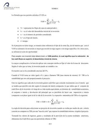 TOMO I
413
La fórmula que nos permite calcular el VAN es:
𝑉𝐴𝑁 = ∑
𝑉𝑡
(1 + 𝑘) 𝑡
− 𝐼0
𝑛
𝑡=1
 Vt = representa los flujos de caja en cada periodo t.
 I0 = es el valor del desembolso inicial de la inversión.
 n = es el número de períodos considerado.
 k = es el tipo de interés.
 t= tiempo.
Si el proyecto no tiene riesgo, se tomará como referencia el tipo de la renta fija, de tal manera que con el
VAN se estimará si la inversión es mejor que invertir en algo seguro o sin riesgo específico. En otros casos,
se utilizará el costo de oportunidad.
Para aceptar una inversión ésta deberá tener un VAN positivo, lo cual significa que la valoración de
los cash-flows es superior al desembolso inicial de misma.
La mayor complicación a la hora de aplicar este concepto estriba en fijar el valor de la tasa de descuento.
Según el valor que se tome, la inversión puede ser rentable o no.
En nuestro casi se ha considerado una tasa del 5%.
Cuando el VAN toma un valor igual a O, r para a llamarse TIR (tasa interna de retomo). El TIR es la
rentabilidad que nos está proporcionando el proyecto.
Esto no significa que cada año la inversión genere cash-flow que coincide exactamente con el interés que
se tendría que percibir este año según el concepto de interés compuesto, lo que indica que el conjunto de
cash-flows de la inversión a lo largo de su vida resulta equivalente, en términos de rentabilidad económica,
al conjunto e interés y devolución del principal que se percibiría de hacer una imposición a interés
compuesto a un plazo igual al de la vida de la inversión. La expresión matemática del TlR es la siguiente:
𝑇𝐼𝑅 → 𝑉𝐴𝑁 = 0 = ∑
𝑉𝑡
(1 + 𝑘) 𝑡
− 𝐼0
𝑛
𝑡=1
La regla de decisión para seleccionar un proyecto de inversión cuando se evalúa por medio de este criterio
consiste en comparar su TIR con una "tasa de corte" que expresa la rentabilidad mínima exigida al proyecto.
Tomando los valores de ingresos, gastos y resultados de la previsión de la cuenta resultados anteriores,
obtenemos los Cash-flows que nos permitirán obtener el TIR)
 