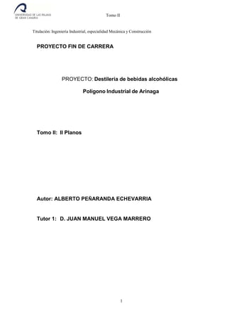 Tomo II
Titulación: Ingeniería Industrial, especialidad Mecánica y Construcción
PROYECTO FIN DE CARRERA
PROYECTO: Destilería de bebidas alcohólicas
Polígono Industrial de Arinaga
Tomo II: II Planos
Autor: ALBERTO PEÑARANDA ECHEVARRIA
Tutor 1: D. JUAN MANUEL VEGA MARRERO
1
 
