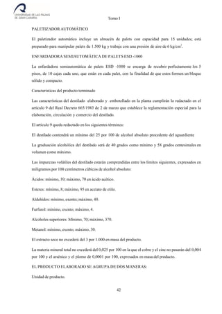 Tomo I
42
PALETIZADOR AUTOMÁTICO
El paletizador automático incluye un almacén de palets con capacidad para 15 unidades; está
preparado para manipular palets de 1.500 kg y trabaja con una presión de aire de 6 kg/cm2
.
ENFARDADORA SEMIAUTOMÁTICA DE PALETS ESD -1000
La enfardadora semiautomática de palets ESD -1000 se encarga de recubrir perfectamente los 5
pisos, de 10 cajas cada uno, que están en cada palet, con la finalidad de que estos formen un bloque
sólido y compacto.
Caracteristicas del producto terminado
Las características del destilado elaborado y embotellado en la planta cumplirán lo redactado en el
artículo 9 del Real Decreto 665/1983 de 2 de marzo que establece la reglamentación especial para la
elaboración, circulación y comercio del destilado.
El artículo 9 queda redactado en los siguientes términos:
El destilado contendrá un mínimo del 25 por 100 de alcohol absoluto procedente del aguardiente
La graduación alcohólica del destilado será de 40 grados como mínimo y 58 grados centesimales en
volumen como máximo.
Las impurezas volátiles del destilado estarán comprendidas entre los límites siguientes, expresados en
miligramos por 100 centímetros cúbicos de alcohol absoluto:
Ácidos: mínimo, 10; máximo, 70 en ácido acético.
Esteres: mínimo, 8; máximo, 95 en acetato de etilo.
Aldehídos: mínimo, exento; máximo, 40.
Furfurol: mínimo, exento; máximo, 4.
Alcoholes superiores: Mínimo, 70; máximo, 370.
Metanol: mínimo, exento; máximo, 30.
El extracto seco no excederá del 3 por 1.000 en masa del producto.
La materia mineral total no excederá del 0,025 por 100 en la que el cobre y el cinc no pasarán del 0,004
por 100 y el arsénico y el plomo de 0,0001 por 100, expresados en masa del producto.
EL PRODUCTO ELABORADO SE AGRUPA DE DOS MANERAS:
Unidad de producto.
 