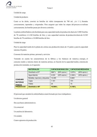 Tomo I
43
Unidad de carga.
Unidad de producto
Como se ha dicho, consiste en botellas de vidrio transparente de 700 mL. y/o 1 L, llenadas
correctamente, taponadas y etiquetadas. Para asegurar que todas las etapas del proceso se realizan
correctamente, las botellas pasan por diversos controles.
La planta embotelladora está diseñada para una capacidad media de producción diaria de 8.800 botellas
de 70 centilitros ó 6.160 botellas de litro; y una capacidad máxima de producción diaria de 14.285
botellas de 70 centilitros o 10.000 botellas de litro.
Unidad de carga
Para la capacidad media de la planta de estima una producción diaria de 15 palets y para la capacidad
máxima 24 palets.
Consumo de materias primas, personal y servicios
Teniendo en cuenta las características de la fábrica y los balances de materia y energía, el
consumo medio y máximo diario de materias primas, en función de la capacidad media y máxima de
producción instalada, es el siguiente:
MATERIALES CAPACIDAD MAX./DIA CAPACIDAD MEDIA/DIA
CONSUMO
MATERIAS
PRIMAS
Destilado a 67º 5967 L (60% aprox.) 3.676 L (60% aprox.)
Agua blanda 4.033
L
(40% aprox.) 2.484 L (40% aprox.)
Botellas, tapones y etiquetas 14.285 8.800
Cajas 1.191 731
Palets 24 15
PRODUCCIO
N
Destilado a 40º 10.000 L 6.160 L
El personal que atenderá la embotelladora estará formado por trece trabajadores:
Un director general
Dos auxiliares administrativos.
Un comercial
Un analista de laboratorio.
Un catador.
Cuatro operarios de producción.
 