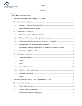 Tomo III
TOMO III
Índice
III.PLIEGO DE CONDICIONES ..................................................................................................................5
1 PLIEGO DE CLÁUSULAS ADMINISTRATIVAS.............................................................................5
1.1 Disposiciones Generales..................................................................................................................5
1.1.1 Naturaleza y objeto del pliego en general. ..................................................................................5
1.1.2 Documentación del contrato de obra...........................................................................................5
1.2 Disposiciones Facultativas. .............................................................................................................5
1.2.1 Delimitación general de funciones técnicas................................................................................5
1.2.2 Delimitación de funciones de los agentes intervinientes............................................................5
1.2.3 Obligaciones y derechos generales del Constructor o Contratista. ...........................................11
1.2.4 Responsabilidad civil de los agentes que intervienen................................................................14
1.2.5 Prescripciones generales de los trabajos, los materiales y los medios auxiliares.......................16
1.2.6 Recepciones de edificios y obras. .............................................................................................20
1.3 Condiciones Económicas. .............................................................................................................24
1.3.1 Principios generales..................................................................................................................24
1.3.2 Fianzas......................................................................................................................................24
1.3.3 Precios......................................................................................................................................26
1.3.4 Obras de administración. ..........................................................................................................28
1.3.5 Valoración y abono de los trabajos. ..........................................................................................31
1.3.6 Indemnizaciones mutuas. .........................................................................................................34
1.3.7 Varios. ......................................................................................................................................34
2 PLIEGO DE CONDICIONES TÉCNICAS PARTICULARES. .........................................................37
2.1 Condiciones Generales..................................................................................................................37
2.1.1 Calidad de los materiales. .........................................................................................................37
2.1.2 Pruebas y ensayos de materiales. ..............................................................................................37
2.1.3 Materiales no consignados en proyecto. ...................................................................................37
2
 
