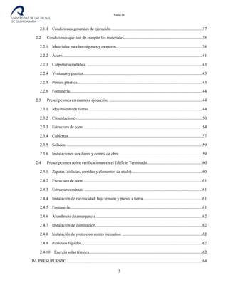 Tomo III
2.1.4 Condiciones generales de ejecución. ........................................................................................37
2.2 Condiciones que han de cumplir los materiales. ...........................................................................38
2.2.1 Materiales para hormigones y morteros....................................................................................38
2.2.2 Acero........................................................................................................................................41
2.2.3 Carpintería metálica. ................................................................................................................43
2.2.4 Ventanas y puertas....................................................................................................................43
2.2.5 Pintura plástica..........................................................................................................................43
2.2.6 Fontanería.................................................................................................................................44
2.3 Prescripciones en cuanto a ejecución. ...........................................................................................44
2.3.1 Movimiento de tierras...............................................................................................................44
2.3.2 Cimentaciones..........................................................................................................................50
2.3.3 Estructura de acero....................................................................................................................54
2.3.4 Cubiertas...................................................................................................................................57
2.3.5 Solados. ....................................................................................................................................59
2.3.6 Instalaciones auxiliares y control de obra..................................................................................59
2.4 Prescripciones sobre verificaciones en el Edificio Terminado......................................................60
2.4.1 Zapatas (aisladas, corridas y elementos de atado).....................................................................60
2.4.2 Estructura de acero....................................................................................................................61
2.4.3 Estructuras mixtas. ...................................................................................................................61
2.4.4 Instalación de electricidad: baja tensión y puesta a tierra..........................................................61
2.4.5 Fontanería.................................................................................................................................61
2.4.6 Alumbrado de emergencia........................................................................................................62
2.4.7 Instalación de iluminación........................................................................................................62
2.4.8 Instalación de protección contra incendios. ..............................................................................62
2.4.9 Residuos líquidos. ....................................................................................................................62
2.4.10 Energía solar térmica..............................................................................................................62
IV. PRESUPUESTO....................................................................................................................................64
3
 
