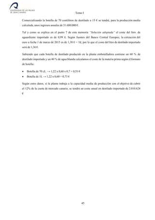 Tomo I
45
Comercializando la botella de 70 centilitros de destilado a 15 € se tendrá, para la producción media
calculada, unos ingresos anuales de 31.680.000 €.
Tal y como se explica en el punto 7 de esta memoria “Solución adoptada” el coste del litro de
aguardiente importado es de 0,99 ₤. Según fuentes del Banco Central Europeo, la cotización del
euro a fecha 1 de marzo de 2015 es de 1,38 € = 1₤; por lo que el coste del litro de destilado importado
será de 1,36 €.
Sabiendo que cada botella de destilado producido en la planta embotelladora contiene un 60 % de
destilado importado y un 40 % de agua blanda calculamos el coste de la materia prima según el formato
de botella:
 Botella de 70 cL → 1,22 x 0,60 x 0,7 = 0,51 €
 Botella de 1L → 1,22 x 0,60 = 0,73 €
Según estos datos, si la planta trabaja a la capacidad media de producción con el objetivo de cubrir
el 12% de la cuota de mercado canario, se tendrá un coste anual en destilado importado de 2.010.624
€
 