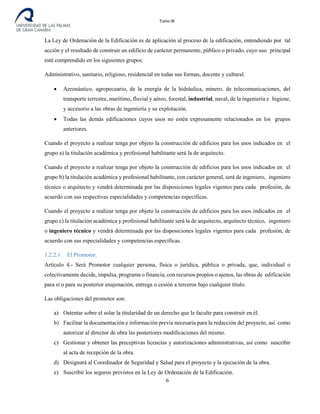 Tomo III
La Ley de Ordenación de la Edificación es de aplicación al proceso de la edificación, entendiendo por tal
acción y el resultado de construir un edificio de carácter permanente, público o privado, cuyo uso principal
esté comprendido en los siguientes grupos:
Administrativo, sanitario, religioso, residencial en todas sus formas, docente y cultural.
• Aeronáutico, agropecuario, de la energía de la hidráulica, minero, de telecomunicaciones, del
transporte terrestre, marítimo, fluvial y aéreo, forestal, industrial, naval, de la ingeniería e higiene,
y accesorio a las obras de ingeniería y su explotación.
• Todas las demás edificaciones cuyos usos no estén expresamente relacionados en los grupos
anteriores.
Cuando el proyecto a realizar tenga por objeto la construcción de edificios para los usos indicados en el
grupo a) la titulación académica y profesional habilitante será la de arquitecto.
Cuando el proyecto a realizar tenga por objeto la construcción de edificios para los usos indicados en el
grupo b) la titulación académica y profesional habilitante, con carácter general, será de ingeniero, ingeniero
técnico o arquitecto y vendrá determinada por las disposiciones legales vigentes para cada profesión, de
acuerdo con sus respectivas especialidades y competencias específicas.
Cuando el proyecto a realizar tenga por objeto la construcción de edificios para los usos indicados en el
grupo c) la titulación académica y profesional habilitante será la de arquitecto, arquitecto técnico, ingeniero
o ingeniero técnico y vendrá determinada por las disposiciones legales vigentes para cada profesión, de
acuerdo con sus especialidades y competencias específicas.
1.2.2.1 El Promotor.
Artículo 4.- Será Promotor cualquier persona, física o jurídica, pública o privada, que, individual o
colectivamente decide, impulsa, programa o financia, con recursos propios o ajenos, las obras de edificación
para sí o para su posterior enajenación, entrega o cesión a terceros bajo cualquier título.
Las obligaciones del promotor son:
a) Ostentar sobre el solar la titularidad de un derecho que le faculte para construir en él.
b) Facilitar la documentación e información previa necesaria para la redacción del proyecto, así como
autorizar al director de obra las posteriores modificaciones del mismo.
c) Gestionar y obtener las preceptivas licencias y autorizaciones administrativas, así como suscribir
al acta de recepción de la obra.
d) Designará al Coordinador de Seguridad y Salud para el proyecto y la ejecución de la obra.
e) Suscribir los seguros previstos en la Ley de Ordenación de la Edificación.
6
 
