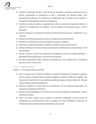 Tomo III
k) Asegurar la idoneidad de todos y cada uno de los materiales y elementos constructivos que se
utilicen, comprobando los preparativos en obra y rechazando, por iniciativa propia o por
prescripción del Ingeniero, los suministros o prefabricados que no cuenten con las garantías o
documentos de idoneidad por las normas de aplicación.
l) Custodiar los Libros de órdenes y seguimiento de la obra, así como los de Seguridad y Salud y el
Control de la Calidad, éstos si los hubiere, y dar el enterado a las anotaciones que en ellos se
practiquen.
m) Facilitar al Ingeniero con antelación suficiente los materiales precisos para el cumplimiento de su
cometido.
n) Prepara las certificaciones parciales de obra y la propuesta de liquidación final.
o) Suscribir con el Promotor las actas de recepción provisional y definitiva.
p) Concertar los seguros de accidentes de trabajo y de daños a terceros durante la obra
q) Facilitar al director de la obra los datos necesarios para la elaboración de la documentación de la
obra ejecutada.
r) Facilitar el acceso a la obra a los Laboratorios y Entidades de Control de Calidad contratados y
debidamente homologados para el cometido de sus funciones.
s) Suscribir las garantías por daños materiales ocasionados por vicios y defectos de la construcción
prevista en el Art. 19 de la LOE.
1.2.2.4 El Director de Obra.
Artículo 7.- Corresponde al Directo de Obra:
a) Estar en posesión de la titulación académica y profesional habilitante de arquitecto, arquitecto
técnico, ingeniero o ingeniero técnico, según corresponda y cumplir las condiciones exigibles para
el ejercicio de la profesión. En caso de personas jurídicas, designar al técnico director de obra que
tenga la titulación profesional habilitante.
b) Verificar el replanteo y la adecuación de la cimentación y de las estructuras proyectadas a las
características geotécnicas del terreno.
c) Dirigir la obra coordinándola con el Proyecto de Ejecución, facilitando su interpretación técnica,
económica y estética.
d) Asistir a las obras, cuantas veces lo requiera su naturaleza complejidad, a fin de resolver las
contingencias que se produzcan en la obra y consignar en el Libro de Órdenes y Asistencias las
instrucciones precisas para la correcta interpretación del proyecto.
8
 