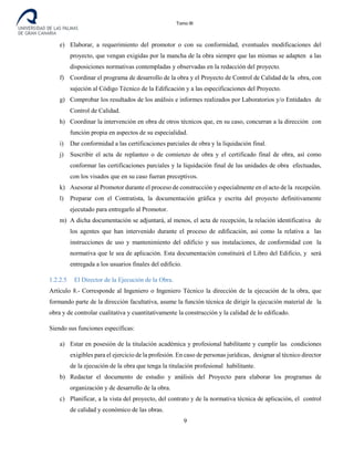 Tomo III
e) Elaborar, a requerimiento del promotor o con su conformidad, eventuales modificaciones del
proyecto, que vengan exigidas por la mancha de la obra siempre que las mismas se adapten a las
disposiciones normativas contempladas y observadas en la redacción del proyecto.
f) Coordinar el programa de desarrollo de la obra y el Proyecto de Control de Calidad de la obra, con
sujeción al Código Técnico de la Edificación y a las especificaciones del Proyecto.
g) Comprobar los resultados de los análisis e informes realizados por Laboratorios y/o Entidades de
Control de Calidad.
h) Coordinar la intervención en obra de otros técnicos que, en su caso, concurran a la dirección con
función propia en aspectos de su especialidad.
i) Dar conformidad a las certificaciones parciales de obra y la liquidación final.
j) Suscribir el acta de replanteo o de comienzo de obra y el certificado final de obra, así como
conformar las certificaciones parciales y la liquidación final de las unidades de obra efectuadas,
con los visados que en su caso fueran preceptivos.
k) Asesorar al Promotor durante el proceso de construcción y especialmente en el acto de la recepción.
l) Preparar con el Contratista, la documentación gráfica y escrita del proyecto definitivamente
ejecutado para entregarlo al Promotor.
m) A dicha documentación se adjuntará, al menos, el acta de recepción, la relación identificativa de
los agentes que han intervenido durante el proceso de edificación, así como la relativa a las
instrucciones de uso y mantenimiento del edificio y sus instalaciones, de conformidad con la
normativa que le sea de aplicación. Esta documentación constituirá el Libro del Edificio, y será
entregada a los usuarios finales del edificio.
1.2.2.5 El Director de la Ejecución de la Obra.
Artículo 8.- Corresponde al Ingeniero o Ingeniero Técnico la dirección de la ejecución de la obra, que
formando parte de la dirección facultativa, asume la función técnica de dirigir la ejecución material de la
obra y de controlar cualitativa y cuantitativamente la construcción y la calidad de lo edificado.
Siendo sus funciones específicas:
a) Estar en posesión de la titulación académica y profesional habilitante y cumplir las condiciones
exigibles para el ejercicio de la profesión. En caso de personas jurídicas, designar al técnico director
de la ejecución de la obra que tenga la titulación profesional habilitante.
b) Redactar el documento de estudio y análisis del Proyecto para elaborar los programas de
organización y de desarrollo de la obra.
c) Planificar, a la vista del proyecto, del contrato y de la normativa técnica de aplicación, el control
de calidad y económico de las obras.
9
 