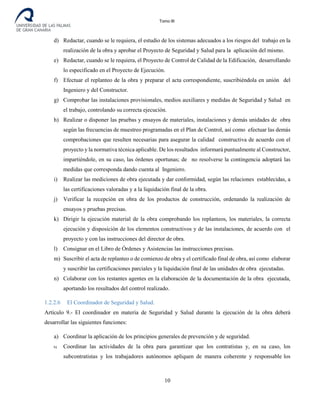 Tomo III
d) Redactar, cuando se le requiera, el estudio de los sistemas adecuados a los riesgos del trabajo en la
realización de la obra y aprobar el Proyecto de Seguridad y Salud para la aplicación del mismo.
e) Redactar, cuando se le requiera, el Proyecto de Control de Calidad de la Edificación, desarrollando
lo especificado en el Proyecto de Ejecución.
f) Efectuar el replanteo de la obra y preparar el acta correspondiente, suscribiéndola en unión del
Ingeniero y del Constructor.
g) Comprobar las instalaciones provisionales, medios auxiliares y medidas de Seguridad y Salud en
el trabajo, controlando su correcta ejecución.
h) Realizar o disponer las pruebas y ensayos de materiales, instalaciones y demás unidades de obra
según las frecuencias de muestreo programadas en el Plan de Control, así como efectuar las demás
comprobaciones que resulten necesarias para asegurar la calidad constructiva de acuerdo con el
proyecto y la normativa técnica aplicable. De los resultados informará puntualmente al Constructor,
impartiéndole, en su caso, las órdenes oportunas; de no resolverse la contingencia adoptará las
medidas que corresponda dando cuenta al Ingeniero.
i) Realizar las mediciones de obra ejecutada y dar conformidad, según las relaciones establecidas, a
las certificaciones valoradas y a la liquidación final de la obra.
j) Verificar la recepción en obra de los productos de construcción, ordenando la realización de
ensayos y pruebas precisas.
k) Dirigir la ejecución material de la obra comprobando los replanteos, los materiales, la correcta
ejecución y disposición de los elementos constructivos y de las instalaciones, de acuerdo con el
proyecto y con las instrucciones del director de obra.
l) Consignar en el Libro de Órdenes y Asistencias las instrucciones precisas.
m) Suscribir el acta de replanteo o de comienzo de obra y el certificado final de obra, así como elaborar
y suscribir las certificaciones parciales y la liquidación final de las unidades de obra ejecutadas.
n) Colaborar con los restantes agentes en la elaboración de la documentación de la obra ejecutada,
aportando los resultados del control realizado.
1.2.2.6 El Coordinador de Seguridad y Salud.
Artículo 9.- El coordinador en materia de Seguridad y Salud durante la ejecución de la obra deberá
desarrollar las siguientes funciones:
a) Coordinar la aplicación de los principios generales de prevención y de seguridad.
b) Coordinar las actividades de la obra para garantizar que los contratistas y, en su caso, los
subcontratistas y los trabajadores autónomos apliquen de manera coherente y responsable los
10
 