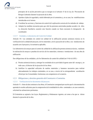 Tomo III
principios de la acción preventiva que se recogen en el artículo 15 de la Ley de Prevención de
Riesgos Laborales durante la ejecución de la obra.
c) Aprobar el plan de seguridad y salud elaborado por el contratista y, en su caso, las modificaciones
introducidas en el mismo.
d) Coordinar las acciones y funciones de control de la aplicación correcta de los métodos de trabajo.
e) Adoptar las medidas necesarias para que sólo las personas autorizadas puedan acceder a la obra.
La dirección facultativa asumirá esta función cuando no fuera necesaria la designación de
coordinador.
1.2.2.7 Entidades y Laboratorios de Control de Calidad.
Artículo 10.- Las entidades de control de calidad de la edificación prestan asistencia técnica en la
verificación de la calidad del proyecto, de los materiales y de la ejecución de la obra y sus instalaciones de
acuerdo con el proyecto y la normativa aplicable.
Los laboratorios de ensayos para el control de calidad de la edificación prestan asistencia técnica, mediante
la realización de ensayos o pruebas de servicio de los materiales, sistemas o instalaciones de una obra de
edificación.
Son obligaciones de las entidades y de los laboratorios de control de calidad (art 14 de la LOE.)
a) Prestar asistencia técnica y entregar los resultados de su actividad al agente autor del encargo y, en
todo caso, al director de la ejecución de las obras.
b) Justificar la capacidad suficiente de medios materiales y humanos necesarios para realizar
adecuadamente los trabajos contratados, en su caso, a través de la correspondiente acreditación
oficial por las Comunidades Autónomas con competencia en la materia.
1.2.3 Obligaciones y derechos generales del Constructor o Contratista.
1.2.3.1 Verificación de los documentos del proyecto.
Artículo 11.- Antes de dar comienzo a las obras, el Constructor consignará por escrito que la documentación
aportada le resulta suficiente para la comprensión de la totalidad de la obra contratada o, en caso contrario,
solicitará las aclaraciones pertinentes.
El Contratista se sujetará a las Leyes, Reglamentos y Ordenanzas vigentes, así como a las que se dicten
durante la ejecución de la obra.
11
 