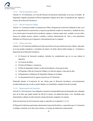 Tomo III
1.2.3.2 Plan de Seguridad y Salud.
Artículo 12.- El Constructor, a la vista del Proyecto de Ejecución conteniendo, en su caso, el Estudio de
Seguridad e Higiene, presentará el Plan de Seguridad e Higiene de la obra a la aprobación del Ingeniero
Técnico de la Dirección Facultativa.
1.2.3.3 Plan de Control de Calidad.
Artículo 13.- Constructor tendrá a su disposición el Plan o Programa de Control de Calidad de la obra en el
que se especificarán las características y requisitos que deberán cumplir los materiales y unidades de obra,
y los criterios para la recepción de los productos, equipos y sistemas según estén avalados o no por sellos,
marcas de calidad; ensayos, análisis y pruebas a realizar, determinación de lotes y otros parámetros
definidos en el Proyecto por el Ingeniero o documentación que lo complete.
1.2.3.4 Oficina en la obra.
Artículo 14.- El Constructor habilitará en la obra una oficina en la que existirá una mesa o tablero adecuado,
en el que puedan extenderse y consultarse los planos. En dicha oficina tendrá siempre el Contratista a
disposición de la Dirección Facultativa:
• El Proyecto de Ejecución completo, incluidos los complementos que en su caso redacte el
Ingeniero.
• La Licencia de Obras.
• El Libro de Órdenes y Asistencias.
• El Plan de Seguridad y Salud y su libro de Incidencias, si hay para la obra.
• El Programa o Plan de Control de Calidad y su Libro de registro, si hay para la obra.
• El Reglamento y Ordenanza de Seguridad e Higiene en el trabajo.
• La documentación de los seguros suscritos por el Constructor.
Dispondrá además el Constructor de una oficina para la Dirección Facultativa, convenientemente
acondicionada para que en ella se pueda trabajar con normalidad a cualquier hora de la jornada.
1.2.3.5 Representación del contratista.
Artículo 15.- El Constructor viene obligado a comunicar a la propiedad la persona designada como delegado
suyo en la obra, que tendrá carácter de Jefe de la misma, con dedicación plena y con facultades para
representarle y adoptar en todo momento cuantas decisiones competan a la contrata.
Serán sus funciones las del Constructor según se especifica en el apartado 3.1.2.1.4.
El Pliego de Condiciones particulares determinará el personal facultativo o especialista que el Constructor
se obligue a mantener en la obra como mínimo, y el tiempo de dedicación comprometido.
12
 
