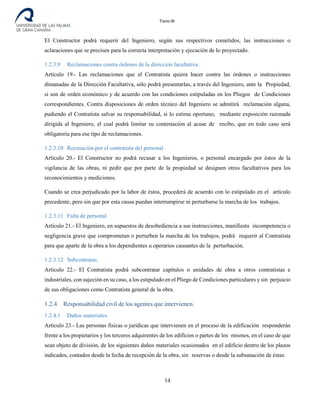 Tomo III
El Constructor podrá requerir del Ingeniero, según sus respectivos cometidos, las instrucciones o
aclaraciones que se precisen para la correcta interpretación y ejecución de lo proyectado.
1.2.3.9 Reclamaciones contra órdenes de la dirección facultativa.
Artículo 19.- Las reclamaciones que el Contratista quiera hacer contra las órdenes o instrucciones
dimanadas de la Dirección Facultativa, sólo podrá presentarlas, a través del Ingeniero, ante la Propiedad,
si son de orden económico y de acuerdo con las condiciones estipuladas en los Pliegos de Condiciones
correspondientes. Contra disposiciones de orden técnico del Ingeniero se admitirá reclamación alguna,
pudiendo el Contratista salvar su responsabilidad, si lo estima oportuno, mediante exposición razonada
dirigida al Ingeniero, el cual podrá limitar su contestación al acuse de recibo, que en todo caso será
obligatoria para ese tipo de reclamaciones.
1.2.3.10 Recusación por el contratista del personal.
Artículo 20.- El Constructor no podrá recusar a los Ingenieros, o personal encargado por éstos de la
vigilancia de las obras, ni pedir que por parte de la propiedad se designen otros facultativos para los
reconocimientos y mediciones.
Cuando se crea perjudicado por la labor de éstos, procederá de acuerdo con lo estipulado en el artículo
precedente, pero sin que por esta causa puedan interrumpirse ni perturbarse la marcha de los trabajos.
1.2.3.11 Falta de personal.
Artículo 21.- El Ingeniero, en supuestos de desobediencia a sus instrucciones, manifiesta incompetencia o
negligencia grave que comprometan o perturben la marcha de los trabajos, podrá requerir al Contratista
para que aparte de la obra a los dependientes u operarios causantes de la perturbación.
1.2.3.12 Subcontratas.
Artículo 22.- El Contratista podrá subcontratar capítulos o unidades de obra a otros contratistas e
industriales, con sujeción en su caso, a los estipulado en el Pliego de Condiciones particulares y sin perjuicio
de sus obligaciones como Contratista general de la obra.
1.2.4 Responsabilidad civil de los agentes que intervienen.
1.2.4.1 Daños materiales.
Artículo 23.- Las personas físicas o jurídicas que intervienen en el proceso de la edificación responderán
frente a los propietarios y los terceros adquirentes de los edificios o partes de los mismos, en el caso de que
sean objeto de división, de los siguientes daños materiales ocasionados en el edificio dentro de los plazos
indicados, contados desde la fecha de recepción de la obra, sin reservas o desde la subsanación de éstas:
14
 