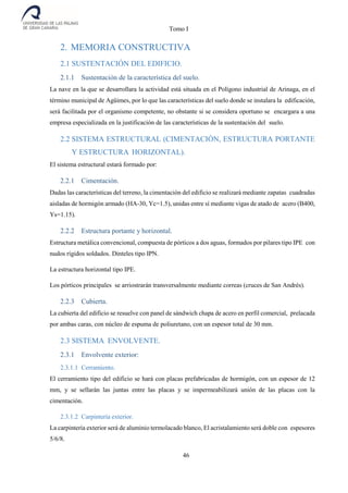 Tomo I
46
2. MEMORIA CONSTRUCTIVA
2.1 SUSTENTACIÓN DEL EDIFICIO.
2.1.1 Sustentación de la característica del suelo.
La nave en la que se desarrollara la actividad está situada en el Polígono industrial de Arinaga, en el
término municipal de Agüimes, por lo que las características del suelo donde se instalara la edificación,
será facilitada por el organismo competente, no obstante si se considera oportuno se encargara a una
empresa especializada en la justificación de las características de la sustentación del suelo.
2.2 SISTEMA ESTRUCTURAL (CIMENTACIÓN, ESTRUCTURA PORTANTE
Y ESTRUCTURA HORIZONTAL).
El sistema estructural estará formado por:
2.2.1 Cimentación.
Dadas las características del terreno, la cimentación del edificio se realizará mediante zapatas cuadradas
aisladas de hormigón armado (HA-30, Yc=1.5), unidas entre sí mediante vigas de atado de acero (B400,
Ys=1.15).
2.2.2 Estructura portante y horizontal.
Estructura metálica convencional, compuesta de pórticos a dos aguas, formados por pilares tipo IPE con
nudos rígidos soldados. Dinteles tipo IPN.
La estructura horizontal tipo IPE.
Los pórticos principales se arriostrarán transversalmente mediante correas (cruces de San Andrés).
2.2.3 Cubierta.
La cubierta del edificio se resuelve con panel de sándwich chapa de acero en perfil comercial, prelacada
por ambas caras, con núcleo de espuma de poliuretano, con un espesor total de 30 mm.
2.3 SISTEMA ENVOLVENTE.
2.3.1 Envolvente exterior:
2.3.1.1 Cerramiento.
El cerramiento tipo del edificio se hará con placas prefabricadas de hormigón, con un espesor de 12
mm, y se sellarán las juntas entre las placas y se impermeabilizará unión de las placas con la
cimentación.
2.3.1.2 Carpintería exterior.
La carpintería exterior será de aluminio termolacado blanco, El acristalamiento será doble con espesores
5/6/8.
 
