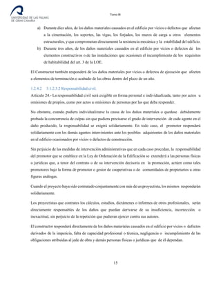 Tomo III
a) Durante diez años, de los daños materiales causados en el edificio por vicios o defectos que afectan
a la cimentación, los soportes, las vigas, los forjados, los muros de carga u otros elementos
estructurales, y que comprometan directamente la resistencia mecánica y la estabilidad del edificio.
b) Durante tres años, de los daños materiales causados en el edificio por vicios o defectos de los
elementos constructivos o de las instalaciones que ocasionen el incumplimiento de los requisitos
de habitabilidad del art. 3 de la LOE.
El Constructor también responderá de los daños materiales por vicios o defectos de ejecución que afecten
a elementos de terminación o acabado de las obras dentro del plazo de un año.
1.2.4.2 3.1.2.3.2 Responsabilidad civil.
Artículo 24.- La responsabilidad civil será exigible en forma personal e individualizada, tanto por actos u
omisiones de propios, como por actos u omisiones de personas por las que deba responder.
No obstante, cuando pudiera individualizarse la causa de los daños materiales o quedase debidamente
probada la concurrencia de culpas sin que pudiera precisarse el grado de intervención de cada agente en el
daño producido, la responsabilidad se exigirá solidariamente. En todo caso, el promotor responderá
solidariamente con los demás agentes intervinientes ante los posibles adquirientes de los daños materiales
en el edificio ocasionados por vicios o defectos de construcción.
Sin perjuicio de las medidas de intervención administrativas que en cada caso procedan, la responsabilidad
del promotor que se establece en la Ley de Ordenación de la Edificación se extenderá a las personas físicas
o jurídicas que, a tenor del contrato o de su intervención decisoria en la promoción, actúen como tales
promotores bajo la forma de promotor o gestor de cooperativas o de comunidades de propietarios u otras
figuras análogas.
Cuando el proyecto haya sido contratado conjuntamente con más de un proyectista, los mismos responderán
solidariamente.
Los proyectistas que contrates los cálculos, estudios, dictámenes o informes de otros profesionales, serán
directamente responsables de los daños que puedan derivarse de su insuficiencia, incorrección o
inexactitud, sin perjuicio de la repetición que pudieran ejercer contra sus autores.
El constructor responderá directamente de los daños materiales causados en el edificio por vicios o defectos
derivados de la impericia, falta de capacidad profesional o técnica, negligencia o incumplimiento de las
obligaciones atribuidas al jede de obra y demás personas físicas o jurídicas que de él dependan.
15
 