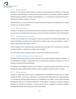 Tomo III
1.2.5.3 Ritmo de ejecución.
Artículo 27.- El Constructor dará comienzo a las obras en el plazo marcado en el Pliego de Condiciones
Particulares, desarrollándolas en la forma necesaria para que dentro de los periodos parciales en aquellos
señalados queden ejecutados los trabajos correspondientes y, en consecuencia, la ejecución total se lleve a
efecto dentro del plazo exigido en el Contrato.
Obligatoriamente y por escrito, deberá el Contratista dar cuenta al Ingeniero del comienzo de los trabajos
al menos con tres días de antelación.
1.2.5.4 Orden de los trabajos.
Artículo 28.- En general, la determinación del orden de los trabajos es facultad de la contrata, salvo aquellos
casos en que, por circunstancias de orden técnico, estime conveniente su variación la Dirección Facultativa.
1.2.5.5 Facilidades para otros contratistas.
Artículo 29.- De acuerdo con lo que requiera la Dirección Facultativa, el Contratista General deberá dar
todas las facilidades razonables para la realización de los trabajos que le sean encomendados a todos los
demás Contratistas que intervengan en la obra.
Ellos sin perjuicio de las compensaciones económicas a que haya lugar entre Contratistas por utilización
de medios auxiliares o suministros de energía u otros conceptos.
En caso de litigio, ambos Contratistas estarán a lo que resuelva la Dirección Facultativa.
1.2.5.6 Ampliación del proyecto por causas imprevistas.
Artículo 30.- Cuando sea preciso por motivo imperativo o por cualquier accidente, ampliar el Proyecto, no
se interrumpirán los trabajos, continuándose según las instrucciones dadas por el Ingeniero en tanto se
formula o se tramita el Proyecto Reformado.
El Constructor está obligado a realizar con su personal y sus materiales cuanto la Dirección de las obras
disponga para apeos, apuntalamientos, derribos, recalzos o cualquier otra obra de carácter urgente.
1.2.5.7 Prorroga por causa.
Artículo 31.- Si por causa de fuerza mayor o independiente de la voluntad del Constructor, éste no pudiese
comenzar las obras, o tuviese que suspenderlas, o no le fuera posible terminarlas en los plazos prefijados,
se le otorgará una prórroga proporcionada para el cumplimiento de la contrata, previo informe favorable
del Ingeniero. Para ello, el constructor expondrá en escrito dirigido al Ingeniero, la causa que impide la
ejecución o la marcha de los trabajos y el retraso que por ellos se originaría en los plazos acordados,
razonando debidamente la prórroga que por dicha causa solicita.
17
 