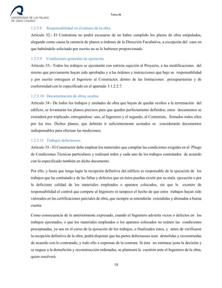 Tomo III
1.2.5.8 Responsabilidad en el retraso de la obra.
Artículo 32.- El Contratista no podrá excusarse de no haber cumplido los plazos de obra estipulados,
alegando como causa la carencia de planos u órdenes de la Dirección Facultativa, a excepción del caso en
que habiéndolo solicitado por escrito no se le hubiesen proporcionado.
1.2.5.9 Condiciones generales de ejecución.
Artículo 33.- Todos los trabajos se ejecutarán con estricta sujeción al Proyecto, a las modificaciones del
mismo que previamente hayan sido aprobadas y a las órdenes e instrucciones que bajo su responsabilidad
y por escrito entreguen el Ingeniero al Constructor, dentro de las limitaciones presupuestarias y de
conformidad con lo especificado en el apartado 3.1.2.2.7.
1.2.5.10 Documentación de obras ocultas.
Artículo 34.- De todos los trabajos y unidades de obra que hayan de quedar ocultos a la terminación del
edificio, se levantarán los planos precisos para que queden perfectamente definidos; estos documentos se
extenderá por triplicado, entregándose: uno, al Ingeniero y el segundo, al Contratista, firmados todos ellos
por los tres. Dichos planos, que deberán ir suficientemente acotados se considerarán documentos
indispensables para efectuar las mediciones.
1.2.5.11 Trabajos defectuosos.
Artículo 35.- El Constructor debe emplear los materiales que cumplan las condiciones exigidas en el Pliego
de Condiciones Técnicas particulares y realizará todos y cada uno de los trabajos contratados de acuerdo
con lo especificado también en dicho documento.
Por ello, y hasta que tenga lugar la recepción definitiva del edificio es responsable de la ejecución de los
trabajos que ha contratado y de las faltas y defectos que en éstos puedan existir por su mala ejecución o por
la deficiente calidad de los materiales empleados o aparatos colocados, sin que le exonere de
responsabilidad el control que compete al Ingeniero ni tampoco el hecho de que estos trabajos hayan sido
valorados en las certificaciones parciales de obra, que siempre se entenderán extendidas y abonadas a buena
cuenta.
Como consecuencia de lo anteriormente expresado, cuando el Ingeniero advierta vicios o defectos en los
trabajos ejecutados, o que los materiales empleados o los aparatos colocados no reúnen las condiciones
preceptuadas, ya sea en el curso de la ejecución de los trabajos, o finalizados éstos, y antes de verificarse
la recepción definitiva de la obra, podrá disponer que las partes defectuosas sean demolidas y reconstruidas
de acuerdo con lo contratado, y todo ello a expensas de la contrata. Si ésta no estimase justa la decisión y
se negase a la demolición y reconstrucción ordenadas, se planteará la cuestión ante el Ingeniero de la obra,
quien resolverá.
18
 