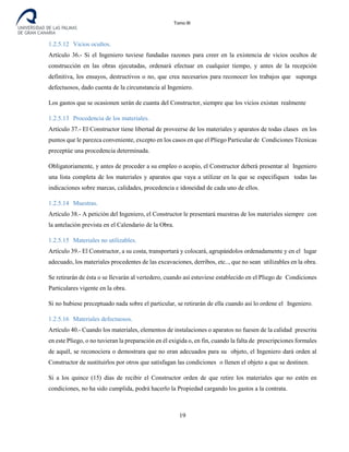 Tomo III
1.2.5.12 Vicios ocultos.
Artículo 36.- Si el Ingeniero tuviese fundadas razones para creer en la existencia de vicios ocultos de
construcción en las obras ejecutadas, ordenará efectuar en cualquier tiempo, y antes de la recepción
definitiva, los ensayos, destructivos o no, que crea necesarios para reconocer los trabajos que suponga
defectuosos, dado cuenta de la circunstancia al Ingeniero.
Los gastos que se ocasionen serán de cuanta del Constructor, siempre que los vicios existan realmente
1.2.5.13 Procedencia de los materiales.
Artículo 37.- El Constructor tiene libertad de proveerse de los materiales y aparatos de todas clases en los
puntos que le parezca conveniente, excepto en los casos en que el Pliego Particular de Condiciones Técnicas
preceptúe una procedencia determinada.
Obligatoriamente, y antes de proceder a su empleo o acopio, el Constructor deberá presentar al Ingeniero
una lista completa de los materiales y aparatos que vaya a utilizar en la que se especifiquen todas las
indicaciones sobre marcas, calidades, procedencia e idoneidad de cada uno de ellos.
1.2.5.14 Muestras.
Artículo 38.- A petición del Ingeniero, el Constructor le presentará muestras de los materiales siempre con
la antelación prevista en el Calendario de la Obra.
1.2.5.15 Materiales no utilizables.
Artículo 39.- El Constructor, a su costa, transportará y colocará, agrupándolos ordenadamente y en el lugar
adecuado, los materiales procedentes de las excavaciones, derribos, etc.., que no sean utilizables en la obra.
Se retirarán de ésta o se llevarán al vertedero, cuando así estuviese establecido en el Pliego de Condiciones
Particulares vigente en la obra.
Si no hubiese preceptuado nada sobre el particular, se retirarán de ella cuando así lo ordene el Ingeniero.
1.2.5.16 Materiales defectuosos.
Artículo 40.- Cuando los materiales, elementos de instalaciones o aparatos no fuesen de la calidad prescrita
en este Pliego, o no tuvieran la preparación en él exigida o, en fin, cuando la falta de prescripciones formales
de aquél, se reconociera o demostrara que no eran adecuados para su objeto, el Ingeniero dará orden al
Constructor de sustituirlos por otros que satisfagan las condiciones o llenen el objeto a que se destinen.
Si a los quince (15) días de recibir el Constructor orden de que retire los materiales que no estén en
condiciones, no ha sido cumplida, podrá hacerlo la Propiedad cargando los gastos a la contrata.
19
 