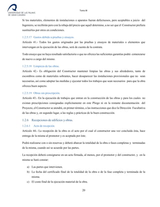 Tomo III
Si los materiales, elementos de instalaciones o aparatos fueran defectuosos, pero aceptables a juicio del
Ingeniero, se recibirán pero con la rebaja del precio que aquél determine, a no ser que el Constructor prefiera
sustituirlos por otros en condiciones.
1.2.5.17 Gastos debido a pruebas y ensayos.
Artículo 41.- Todos los gastos originados por las pruebas y ensayos de materiales o elementos que
intervengan en la ejecución de las obras, será de cuenta de la contrata.
Todo ensayo que no haya resultado satisfactorio o que no ofrezca las suficientes garantías podrá comenzarse
de nuevo a cargo del mismo.
1.2.5.18 Limpieza de las obras.
Artículo 42.- Es obligación del Constructor mantener limpias las obras y sus alrededores, tanto de
escombros como de materiales sobrantes, hacer desaparecer las instalaciones provisionales que no sean
necesarias, así como adoptar las medidas y ejecutar todos los trabajos que sean necesarios para que la obra
ofrezca buen aspecto.
1.2.5.19 Obras sin prescripción.
Artículo 43.- En la ejecución de trabajos que entran en la construcción de las obras y para los cuales no
existan prescripciones consignadas explícitamente en este Pliego ni en la restante documentación del
Proyecto, el Constructor se atendrá, en primer término, a las instrucciones que dice la Dirección Facultativa
de las obras y, en segundo lugar, a las reglas y prácticas de la buen construcción.
1.2.6 Recepciones de edificios y obras.
1.2.6.1 Acta de recepción.
Artículo 44.- La recepción de la obra es el acto por el cual el constructor una vez concluida ésta, hace
entrega de la misma al promotor y es aceptada por éste.
Podrá realizarse con o sin reservas y deberá abarcar la totalidad de la obra o fases completas y terminadas
de la misma, cuando así se acuerde por las partes.
La recepción deberá consignarse en un acta firmada, al menos, por el promotor y del constructor, y en la
misma se hará constar:
a) Las partes que intervienen.
b) La fecha del certificado final de la totalidad de la obra o de la fase completa y terminada de la
misma.
c) El coste final de la ejecución material de la obra.
20
 