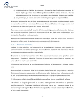 Tomo III
d) La declaración de la recepción de la obra con o sin reservas, especificando, en su caso, éstas de
manera objetiva, y el plazo en que deberán quedar subsanados los defectos observados. Una vez
subsanados los mismos, se hará constar en un acta aparte, suscrita por los firmantes de la recepción.
e) Las garantías que, en su caso, se exijan al constructor para asegurar sus responsabilidades.
El promotor podrá rechazar la recepción de la obra por considerar que la misma no está terminada o que no
se adecua a las condiciones contractuales. En todo caso, el rechazo deberá ser motivado por escrito en el
acta, en la que se fijará el nuevo plazo para efectuar la recepción.
Salvo pacto expreso en contrario, la recepción de la obra tendrá lugar dentro de los treinta días siguientes
a la fecha de su terminación, acreditada en el certificado final de obra, plazo que se contará a partir de la
notificación efectuada por escrito al promotor.
La recepción se entenderá tácticamente producida si transcurridos treinta días desde la fecha indicada el
promotor no hubiera puesto de manifiesto reservas o rechazo motivado por escrito.
1.2.6.2 Recepciones provisionales.
Artículo 45.- Esta se realizará con la intervención de la Propiedad, del Constructor y del Ingeniero. Se
convocará también a los restantes técnicos que, en su caso, hubiesen intervenido en la dirección con función
propia en aspectos parciales o unidades especializadas.
Practicando un detenido reconocimiento de las obras, se extenderá un acta con tantos ejemplares como
intervinientes y firmados por todos ellos. Desde esta fecha empezará a correr el plazo de garantía, si las
obras se hallasen en estado de ser admitidas.
Seguidamente, los Técnicos de la Dirección Facultativa extenderán el correspondiente Certificado final de
obra.
Cuando las obras no se hallen en estado de ser recibidas, se hará constar en el acta y se dará al Constructor
las oportunas instrucciones para remediar los defectos observados, fijando un plazo subsanarlos, expirado
el cual, se efectuará un nuevo reconocimiento a fin de proceder a la recepción provisional de la obra.
Si el Constructor no hubiese cumplido, podrá declararse resuelto el contrato con pérdida de la fianza.
Al realizarse la recepción provisional de las obras, deberá presentar el Contratista las pertinentes
autorizaciones de los Organismos Oficiales de la Provincia, para el uso y puesta en servicio de las
instalaciones que así lo requiera. No se efectuará esa Recepción Provisional, ni como es lógico la Definitiva,
si no se cumple este requisito.
21
 