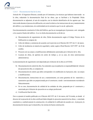 Tomo III
1.2.6.3 Documentación final de la obra.
Artículo 46.- El Ingeniero Director, asistido por el Contratista y los técnicos que hubieren intervenido en
la obra, redactarán la documentación final de las obras, que se facilitará a la Propiedad. Dicha
documentación se adjuntará, al acta de recepción, con la relación identificativa de los agentes que han
intervenido durante el proceso de edificación, así como la relativa a las instrucciones de uso y mantenimiento
del edificio y sus instalaciones, de conformidad con la normativa que le sea de aplicación.
Esta documentación constituirá el Libro del Edificio, que ha ser encargada por el promotor, será entregada
a los usuarios finales del edificio. A su vez dicha documentación se divide en:
a) Documentación de seguimiento de obra. Dicha documentación según el Código Técnico de la
Edificación se compone de:
• Libro de órdenes y asistencias de acuerdo con lo previsto en el Decreto 461/1971 de 11 de marzo.
• Libro de incidencias en materia de seguridad y salud, según el Real Decreto 1627/1997 de 24 de
octubre.
• Proyecto con sus anejos y modificaciones debidamente autorizadas por el director de la obra.
• Licencia de obras, de apertura de centro de trabajo y, en su caso, de otras autorizaciones
administrativas.
La documentación de seguimiento será depositada por el director de la obra en el COAG.
b) Documentación de control de obra. Su contenido cuya recopilación es responsabilidad del director
de ejecución de obra, se compone de:
• Documentación de control, que debe corresponder a lo establecido en el proyecto, más sus anejos
y modificaciones.
• Documentación, instrucciones de uso y mantenimiento, así como garantías de los materiales y
suministros que debe ser proporcionada por el constructor, siendo convenientemente recordárselo
fehacientemente.
• En su caso, documentación de calidad de las unidades de obra, preparada por el constructor y
autorizada por el director de ejecución en su colegio profesional.
c) Certificación final de obra.
Este se ajustará al modelo publicado en el Decreto 462/1971 de 11 de marzo, del Vivienda, en donde el
director de la ejecución de la obra certificará haber dirigido la ejecución material de las obras y controlado
cuantitativa y cualitativamente la construcción y la calidad de lo edificado de acuerdo con el proyecto, la
documentación técnica que lo desarrolla y las normas de buena construcción.
22
 